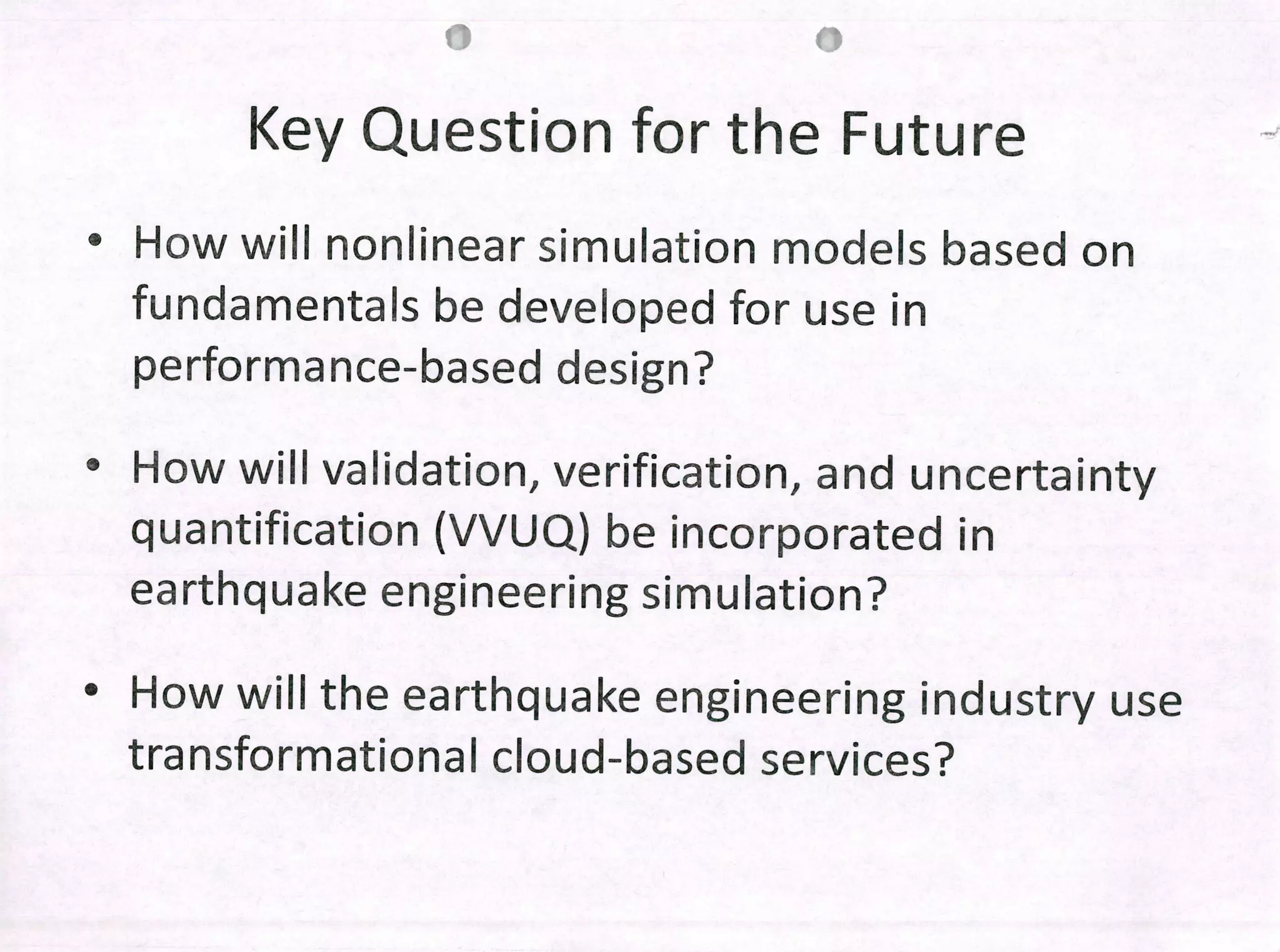 Key Question for the Future
• How will nonlinear simulation modeis based on
fundamentais be developed for use in
performance-based design?
• How will validation, verification, and uncertainty
quantification (VVUQ) be incorporated in
earthquake engineering simulation?
• How will the earthquake engineering industry use
transformational cloud-based services?
 