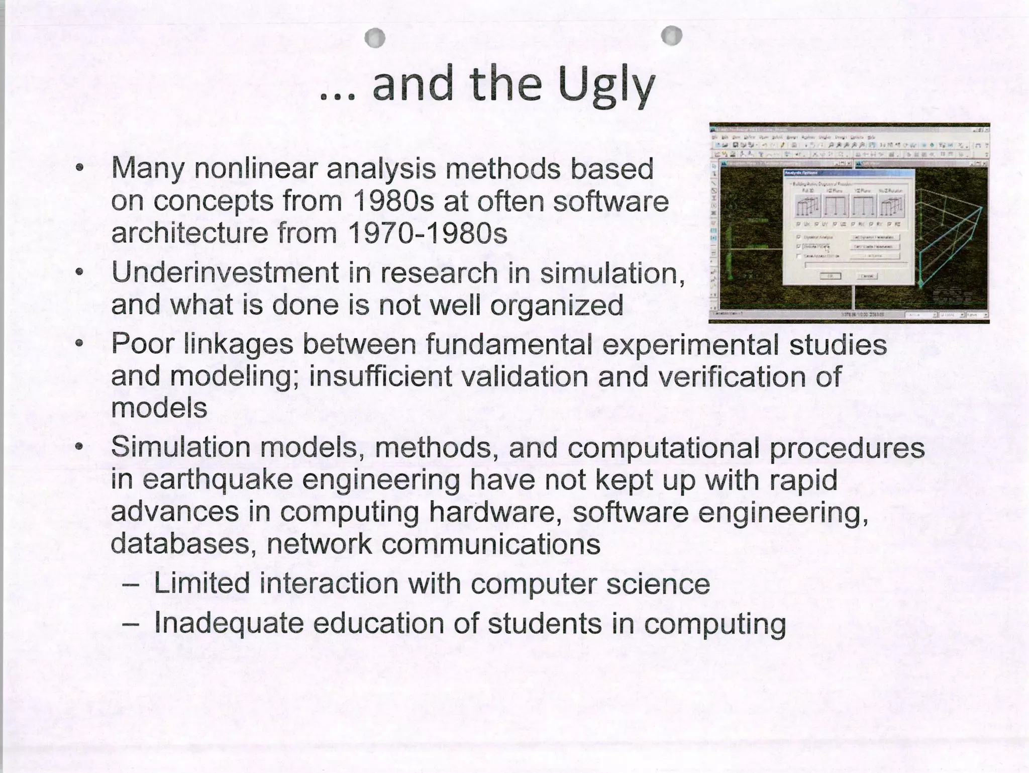 rs ro
and the Ug1y
• Many non linear analysis methods based
on concepts from 1980sat often software
architecture from 1970-1980s
• Underinvestment in research in simulation,
and what ¡s done is not well organized
Poor Iinkages between fundamental experimental studies
and modeling; ¡nsufficient validation and verification of
models
• Simulation modeis, methods, and computational procedures
in earthquake engineering have not kept up with rapid
advances in computing hardware, software engineering,
databases, network communicatíons
- Limited interaction with computer science
- Inadequate education of students in computing
 