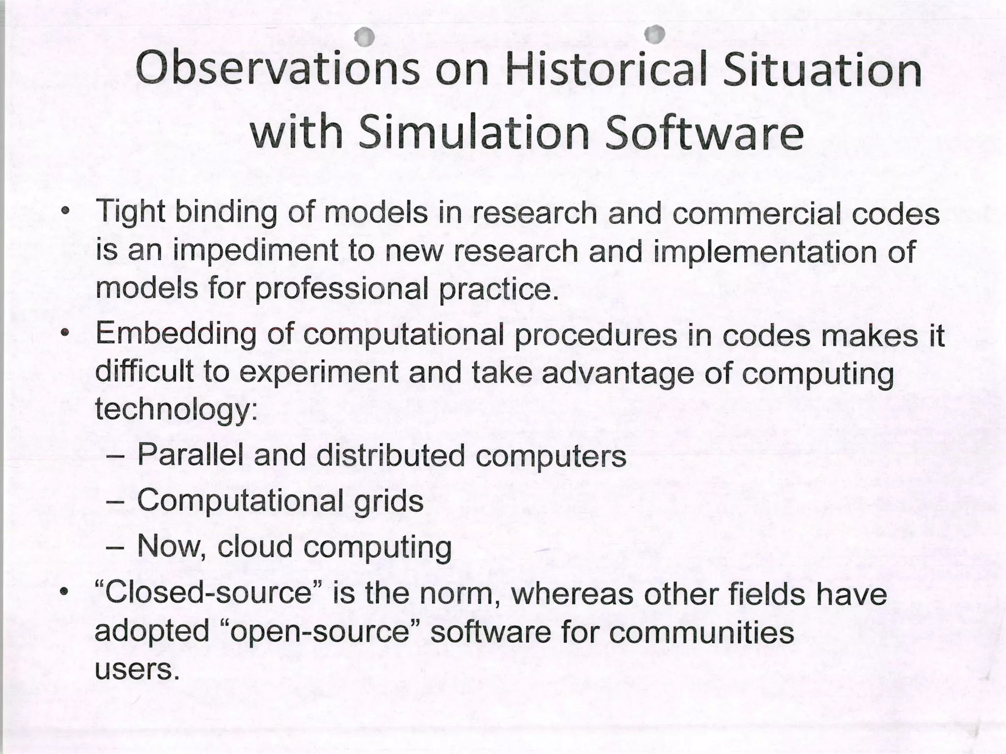 Observations on Historical Situation
with Simulation Software
• Tight binding of modeis in research and commercial codes
is an impediment to new research and implementation of
modeis for professional practice.
• Embedding of computational procedures in codes makes it
difficult to experiment and take advantage of computing
technology:
- Parallel and distributed computers
- Computational grids
- Now, cloud computing
• "Closed-source" ¡s the norm, whereas other fields have
adopted "open-source" software for communities
users.
 