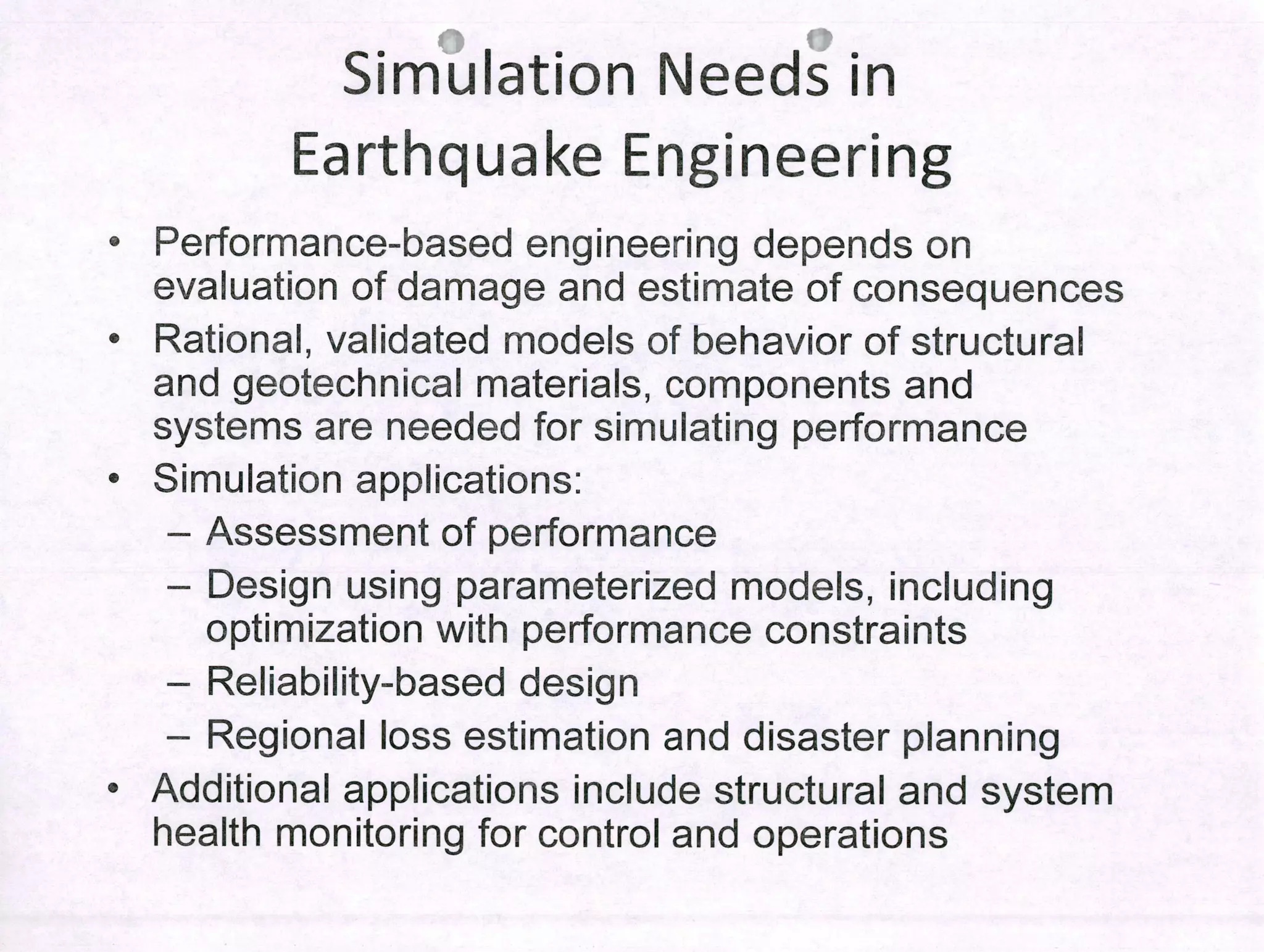 Simulation Needs in
Earthquake Engineering
• Performance-based engineering depends on
evaluation of damage and estimate of consequences
• Rational, validated modeis of behavior of structural
and geotechnical materlais, components and
systems are needed for simulating performance
• Simulation applications:
- Assessment of performance
- Design using parameterized modeis, including
optimization with performance constraints
- Reliability-based desígn
- Regional loss estimation and disaster planning
• Additional applications include structural and system
health monitoring for control and operations
 