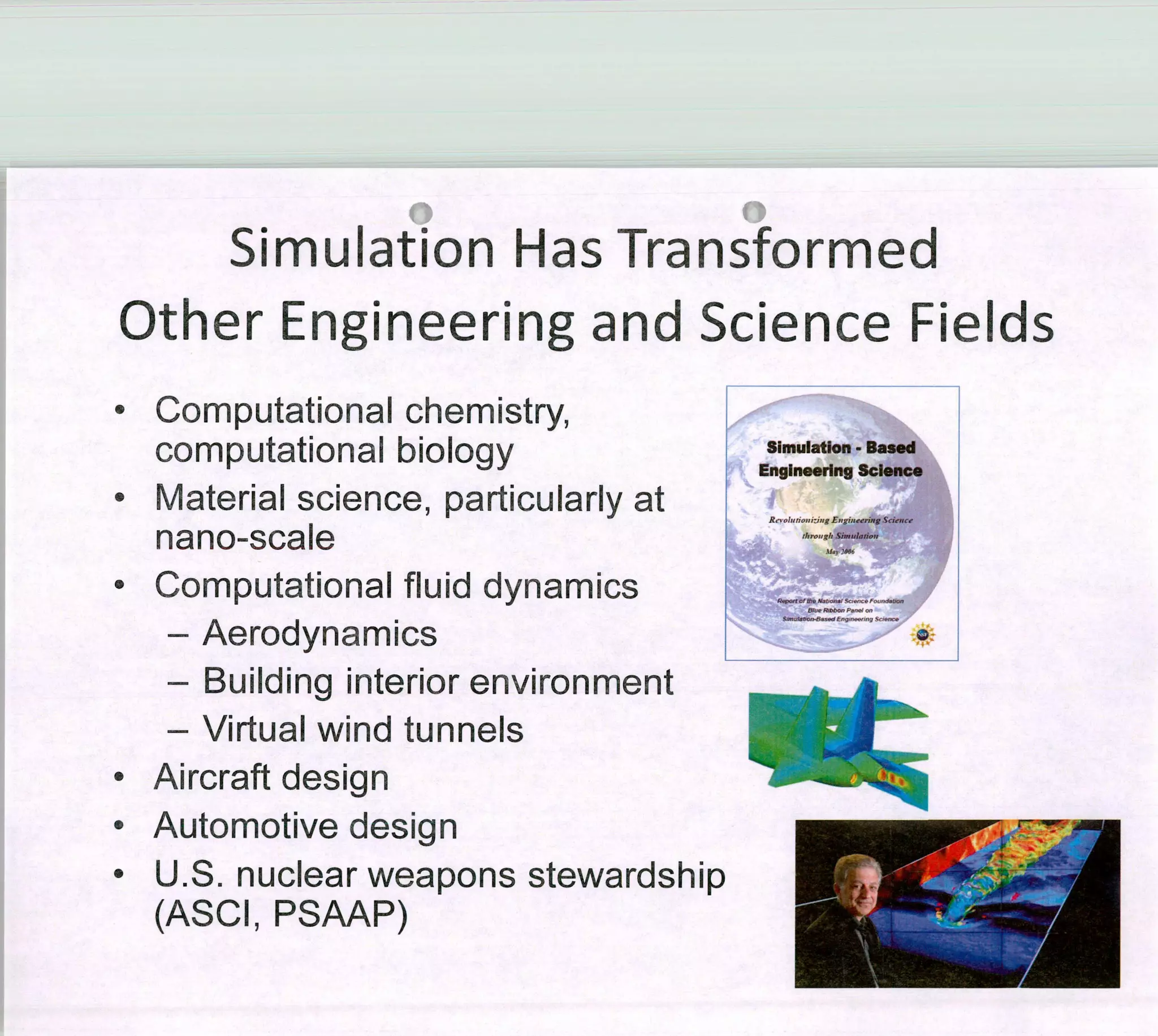 Simulation Has Transformed
Other Engineering and Science Fie1ds
£
• Computational chemisiry,
Simulation- Based
computational bioiogy Englneering Science
• F/1 a te r ¡ a 1 s ci e11ce, p a rt ¡ c u 1 a rl y a t
Sinn,lo,io,,
nano-scale
• Computational fluid dynamics
S.dE,g,ong
- Aerodynamics
- Building interior environment
- Virtual wind tunnels
• Aircraftdesign
• Automotive design
• U.S. nuclear weapons stewardship
(ASCI, PSAAP)
 
