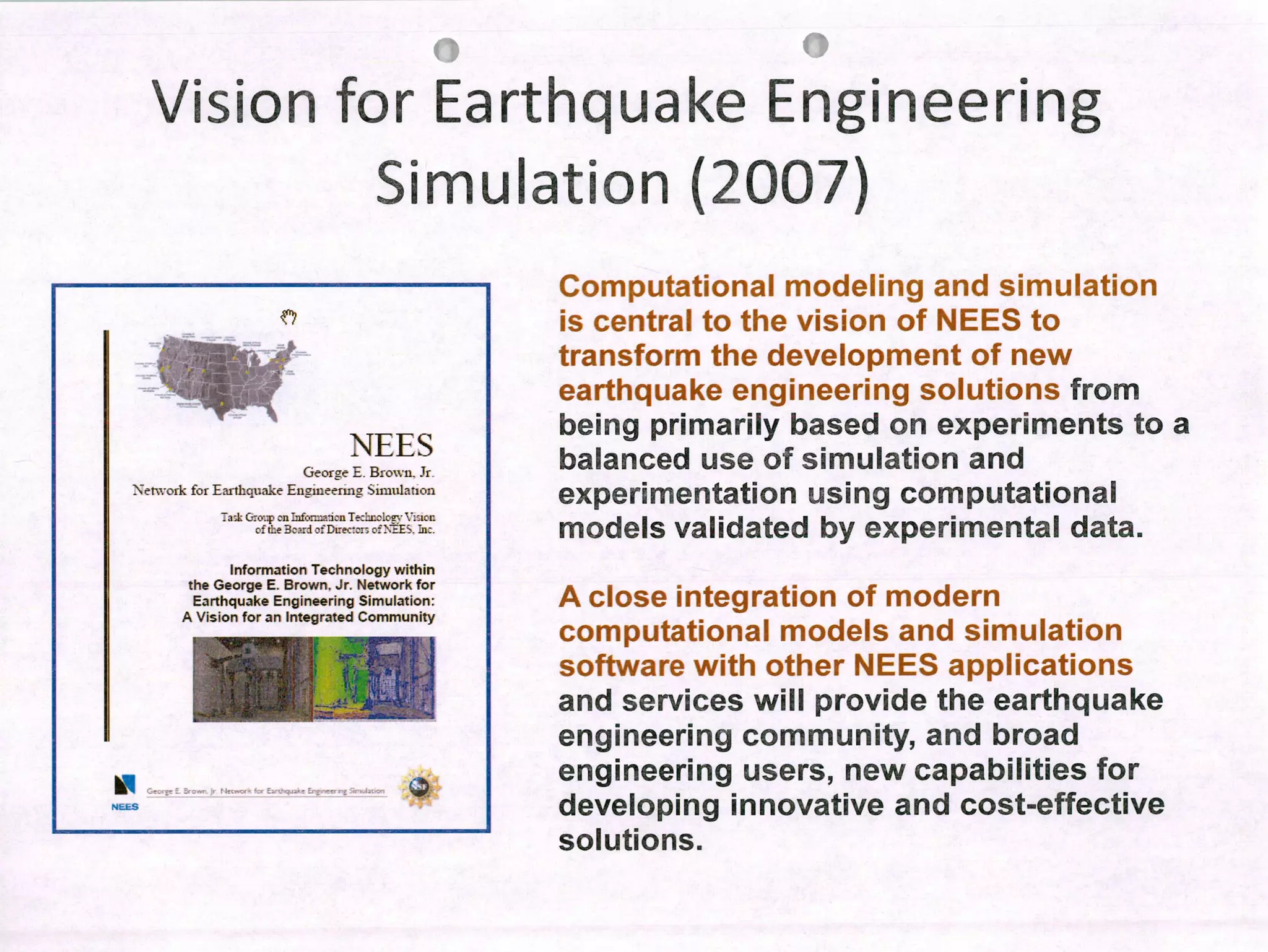 fN
Vision for Earthquake Engineering
Simulation (2007)
NEES
Computational modeling and simulation
is central to the vision of NEES to
transform the development of new
earthquake engineering solutions from
being primarily based on experiments to a
balanced use of simulation and
experimentation using computational
modeis validated by experimental data.
A close integration of modern
computational modeis and simulation
software with other NEES applications
and services will provide the earthquake
engineering community, and broad
engineering users, new capabilities for
developing innovative and cost-effective
solutions.
NEES
George E. Brown. Jr
Network for Earthquake Engineerrng Simuiation
a-1: (op n riu Te±icic.rv V:ir
cf tIe 3.rdfDtec:'r; c'EE". la:.
Information Technology within
the George E. Brown, Jr. Network for
Earthquake Engineering Simulation:
A Vision for an Integrated Community
. 1
t'••_Ç,
. nr;
.-..•' - .•j .
4L 1
 