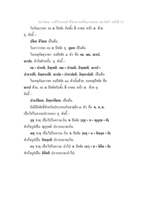 ประโยค๑ - บาลีไวยากรณ วจีวิภาค ภาคที่ ๒ อาขยาต และ กิตก - หนาที่ 171
ในกัมมวาจก ลง ย ปจจัย กับทั้ง อิ อาคม หนา ย ดวย
อุ. ดังนี้ :-
ปจิเต สิวิยเต เปนตน.
ในภาววาจก ลง ย ปจจัย อุ. ภูยเต เปนตน
ในเหตุกัตตุวาจก ลงปจจัย ๔ ตัว คือ เณ. ณย, ณาเป,
ณาปย. ตัวใดตัวหนึ่ง. อุ. ดังนี้ :-
เณ = ปาเจติ, สิพฺเพติ. ณย = ปาจยติ, สิพฺพยติ. ณาเป =
ปาจาเปติ, สิพฺพาเปติ. ณาปย = ปาจาปยติ, ลิพฺพาปยติ. เปนตน.
ในเหตุกัมมวาจก ลงปจจัย ๑๐ ตัวนั้นดวย, ลงเหตุปจจัย คือ
ณาเป ดวย, ลง ย ปจจัยกับทั้ง อิ อาคม หนา ย ดวย อุ.
ดังนี้ :-
ปาจาปยเต, สิพฺพาปยเต. เปนตน.
ยังมีปจจัยที่สําหรับประกอบกับธาตุอีก ๓ ตัว คือ ข, ฉ, ส,
เปนไปในความปรารถนา อุ. ดังนี้ :-
ภุชฺ ธาตุ เปนไปในความ กิน ข ปจจัย [ภุชฺ + ข = พุภุกฺข + ติ]
สําเร็จรูปเปน พุภุกฺขติ ปรารถนาจะกิน.
ฆสฺ ธาตุ เปนไปในความ กิน ฉ ปจจัย [ฆสฺ + ฉ = ชิฆจฺฉ + ติ]
สําเร็จรูปเปน ชิฆจฺฉติ ปรารถนาจะกิน.
หรฺ ธาตุ เปนไปในความ นําไป ส ปจจัย [หรฺ + ส = ชิคึส + ติ]
สําเร็จรูปเปน ชิคึสติ ปรารถนาจะนําไป.
 