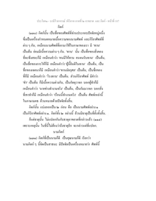 ประโยค๑ - บาลีไวยากรณ วจีวิภาค ภาคที่ ๒ อาขยาต และ กิตก - หนาที่ 187
กิตก
(๑๓๐) กิตกนั้น เปนชื่อของศัพทที่ทานประกอบปจจัยหมูหนึ่ง
ซึ่งเปนเครื่องกําหนดหมายเนื้อความของนามศัพท และกิริยาศัพทที่
ตาง ๆ กัน, เหมือนนามศัพทที่เอามาใชในภาษาของเรา มี 'ทาน'
เปนตน ยอมมีเนื้อความตาง ๆ กัน. 'ทาน' นั้น เปนชื่อของสิ่งของ
ที่จะพึงสละก็มี เหมือนคําวา 'คนมีใหทาน คนจนรับทาน' เปนตน,
เปนชื่อของการใหก็มี เหมือนคําวา 'ผูนี้ยินดีในทาน' เปนตน, เปน
ชื่อของเจตนาก็มี เหมือนคําวา 'ทานมัยกุศล' เปนตน, เปนชื่อของ
ที่ก็มี เหมือนคําวา 'โรงทาน' เปนตน. สวนกิริยาศัพท มีคําวา
'ทํา' เปนตน ก็มีเนื้อความตางกัน, เปนกัตตุวาจก บอกผูทําก็มี
เหมือนคําวา 'นายชางทํางามจริง' เปนตน, เปนกัมมวาจก บอกสิ่ง
ที่เขาทําก็มี เหมือนคําวา 'เรือนนี้ทํางามจริง' เปนตน ศัพทเหลานี้
ในภาษามคธ ลวนหมายดวยปจจัยทั้งสิ้น.
กิตกนั้น แบงออกเปน ๒ กอน คือ เปนนามศัพทอยาง ๑
เปนกิริยาศัพทอยาง ๑. กิตกทั้ง ๒ อยางนี้ ลวนมีธาตุเปนที่ตั้งทั้งสิ้น.
ก็แตธาตุนั้น ไมแปลกกันกับธาตุอาขยาตที่กลาวแลว (๑๑๔)
เพราะเหตุนั้น ในที่นี้ไมตองวาถึงธาตุอีก จะกลาวแตที่แปลก.
นามกิตก
(๑๓๑) กิตกที่เปนนามก็ดี เปนคุณนามก็ดี เรียกวา
นามกิตก ๆ นี้จัดเปนสาธนะ มีปจจัยเปนเครื่องหมายวา ศัพทนี้
 