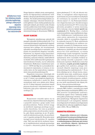 256 Forum Nefrologiczne 2009, tom 2, nr 4
vvBiałkomocz może
być składową zespołu
przecieku kapilarnego,
jednego z klinicznych
objawów
atypowego stanu
przedrzucawkowego
bez nadciśnieniacc
Druga hipoteza zakłada utratę autoregulacji,
wtórne do hiperperfuzji uszkodzenie śród-
błonka i obrzęk pozakomórkowy (naczyniopo-
chodny). Ten model potwierdzają badania au-
topsyjne wykazujące obecność krwawień (pe-
techie) głównie w korze okolicy potylicznej oraz
zakrzepów żylnych, jak również cechy obrzęku
warstwy podkorowej istoty białej i przylegają-
cej substancji szarej płatów potylicznych i cie-
mieniowych mózgu w obrazowaniu NMR [4].
OBJAWY KLINICZNE
Wystąpienie pojedynczego epizodu lub
mnogich epizodów krótkotrwałych (60–75 s)
i samoograniczających uogólnionych drgawek
toniczno-klonicznych i/lub śpiączki u kobiety
ciężarnej lub w połogu, bez wcześniejszych
epizodów neurologicznych w wywiadzie, upo-
ważnia do postawienia diagnozy rzucawki.
Pojawienie się drgawek mogą poprzedzać:
uporczywy ból głowy okolicy czołowej lub cie-
mieniowej, zamazane widzenie, nadwrażliwość
na światło, ból w nadbrzuszu lub w górnym pra-
wym kwadrancie brzucha, czy też zaburzenia
świadomości. Białkomocz i nadciśnienie tętni-
cze (> 140/90 mm Hg) nie są warunkiem ko-
niecznym do rozpoznania, co oznacza, że rzu-
cawka może nie być poprzedzona rozpozna-
niem stanu przedrzucawkowego [5].
Drgawkom towarzyszy równoległa lub
następowa bradykardia u płodu utrzymują-
ca się 3–5 minut, a po ustąpieniu drgawek wy-
równawcza tachykardia u matki [6]. Brak
normalizacji akcji serca płodu przez dłużej
niż 10–15 minut nakazuje rozważenie innych
przyczyn deceleracji i natychmiastowego za-
kończenia ciąży przez wykonanie cięcia ce-
sarskiego [7].
DIAGNOSTYKA
Rozpoznanie rzucawki opiera się na
stwierdzeniu objawów klinicznych (drgawki)
u pacjentki ciężarnej z grupy ryzyka (stan
przedrzucawkowy). Należy zwrócić uwagę
na możliwość atypowego przebiegu tej jed-
nostki chorobowej. Jest nim na przykład
późna poporodowa przedrzucawka-rzucaw-
ka, gdy objawy pojawiają się po 48 godzi-
nach od zakończenia porodu, ale przed koń-
cem 4. tygodnia połogu [8]. Rzucawka może
wystąpić przed ukończeniem 20. tygodnia
ciąży. Taki stan taki był do niedawna wiąza-
ny ze współistnieniem zaśniadu groniastego
w ciążach z obecnością płodu lub pustym
jajem płodowym [7, 9, 10], ale obecnie wia-
domo, że wystąpienie zmian degeneracyj-
nych łożyska nie jest warunkiem niezbędnym
do rozwinięcia się rzucawki we wczesnym
okresie ciąży [7, 11, 12]. Pomocnym elemen-
tem diagnostycznym jest charakteryzująca
się wysoką swoistością (87–96%) ocena dop-
plerowska przepływu w tętnicy macicznej,
która wykazuje znaczny wzrost oporów na-
czyniowych [13]. Według Sibai, u kobiety
w pierwszej połowie ciąży współistnienie drga-
wek z białkomoczem i nadciśnieniem tętni-
czym zawsze upoważnia do rozpoznania
rzucawki, chyba że szczegółowa diagnosty-
ka wykazała inaczej [7]. Brak nadciśnienia
tętniczego i białkomoczu nie wyklucza roz-
poznania rzucawki [5]. Podwyższone warto-
ści ciśnienia tętniczego bez towarzyszącego
białkomoczu, podobnie jak obecność białko-
moczu bez cech nadciśnienia, są stanem
zwiększonego ryzyka wystąpienia rzucawki.
Jednak w chwili obecnej nie ma badań pro-
spektywnych, które oceniałyby wielkość ry-
zyka rozwoju rzucawki u pacjentek z biał-
komoczem ciążowym. Białkomocz może być
zaś składową zespołu przecieku kapilarne-
go (capillary leak syndrome), jednego z kli-
nicznych objawów atypowego stanu prze-
drzucawkowego bez nadciśnienia [6, 7, 9], na
który składają się też: obrzęk twarzy, znacz-
ny przybór masy ciała, wodobrzusze, obrzęk
płuc oraz nieprawidłowości w badaniach la-
boratoryjnych (trombocytopenia, podwyż-
szone stężenie kreatyniny i kwasu moczowe-
go oraz prób wątrobowych) lub objawy kli-
niczne stanu przedrzucawkowego.
Klasycznymobjawemstwierdzanymwobra-
zowaniu MR u kobiet z rzucawką jest zespół
tylnej odwracalnej encefalopatii (RPLS, rever-
sible posteriori encephalopathy syndrome).
Wzmożony sygnał z kory i substancji podko-
rowej płata potylicznego świadczy o obrzęku
płata potylicznego. Wystąpienie drgawek bez
obserwowanych w ich następstwie ubytków
neurologicznych (w badaniu neurologicznym)
lub śpiączki nie nakazuje pogłębiania diagno-
styki o EEG, TK czy NMR [14].
DIAGNOSTYKA RÓŻNICOWA
Diagnostyka różnicowa jest wskazana,
jeśli wdrożenie leczenia przeciwdrgawkowego
i stabilizującego ciśnienie tętnicze nie przyno-
si ewidentnej poprawy klinicznej, jak również
przy stwierdzeniu objawów ogniskowych
w badaniu neurologicznym (tab. 1).
 