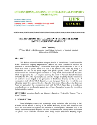 International Journal Of Intellectual Property Rights (IJIPR), ISSN 0976-6529 (Print), 
ISSN 0976-6537 (Online), Volume 4, Issue 1, January – December (2013) 
INTERNATIONAL JOURNAL OF INTELLECTUAL PROPERTY 
RIGHTS (IJIPR) 
ISSN 0976-6529 (Print) 
ISSN 0976-6537 (Online) 
Volume 4, Issue 1, January - December (2013), pp. 09-15 
© IAEME: http://www.iaeme.com/IJIPR.asp 
IJIPR 
© I A E M E 
THE REFORM OF THE U.S.A PATENT SYSTEM: THE LEAHY 
SMITH AMERICAN INVENTS ACT 
Aman Chaudhary 
2nd Year, B.L.S. LL.B, Government Law College, University of Mumbai, Mumbai, 
Maharashtra 400020 India 
9 
ABSTRACT 
This Research initially emphasizes upon the role of International Organizations like 
World Intellectual Property Organization (WIPO) and their contribution towards the 
protection of Intellectual Property. This research draws upon the recent reform of the U.S.A 
Patent Law from a system, which was said to be primitive and feeble by many to a 
formidable and one of the most sought after patent systems across the globe. This 
transformation has come through the enactment of Leahy Smith American Invents Act 2011, 
which was passed by the 112th congress receiving the assent of President Barack Obama on 
September 16, 2011. This paper emphasizes upon the changes bought by the abovementioned 
act and how it has helped in the protection of Intellectual Property in the U.S.A. A 
comparative study of the U.S.A. Patent Law and European Patent law, two of the most 
influential patent laws across the globe has also been done. I have chosen the European 
Patent law particularly for a comparative study with the U.S.A. Patent Law as it renders an 
centralized process for allocating patents as well as a Centralized process for opposition, 
limitation and revocation. 
KEYWORDS: Inventions, Intellectual Monopoly, Primitive, ‘First to file’ System, ‘First to 
Invent’ System. 
1. INTRODUCTION 
With developing science and technology, many inventions take place day to day. 
Whether it is for welfare of society or for warfare. But many a times such inventions take 
place, that an inventor has to protect the invention in order to protect it from the evils of the 
society. Intellectual Property Rights is one such tool and medium, through which an inventor 
can protect such vulnerable invention from being altered. Intellectual Property Rights 
 