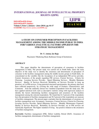 International Journal of Intellectual Property Rights (IJIPR), ISSN 0976-6529 (Print),
ISSN 0976-6537 (Online), Volume 5, Issue 1, January - June (2014), pp. 01-17, © IAEME
1
A STUDY ON CONSUMER PERCEPTION IN FACILITIES
MANAGEMENT AMONG THE MIDDLE INCOME PUBLIC IN INDIA
FOR VARIOUS ANALYTICAL FACTORS APPLIED IN THE
STRATEGIC MANAGEMENT
Dr .V. Antony Joe Raja
Placement / Marketing Head, Rathinam Group of Institutions
ABSTRACT
This paper identifies the determinants of perception of consumers in facilities
management in India. The present study was carried out in South India. Since the main
objective of the study was to identify the awareness and determinants of perception of
consumer in the facilities management among the middle income groups in South India, we
concentrated on the variables like the Acceptance of an independent FM service provider,
Current Awareness of the people regarding FM services, Current Services, Criteria for
Choosing, Locating Services Provider, Speed Obtaining Services, Monthly Maintains
Services, Quality of Services Received, Reliability on Services Provider to keep up
promises, etc in FM services. Using pretested structured questionnaire, the primary data have
been collected purposively, by covering the wide range of Features, Characteristics, and
Comments from the randomly chosen two- hundred respondents from the study area. We
have applied statistical tools such as descriptive statistics along with regression analysis to
identify the factors determining facilities management and awareness of the facilities
management among the selected respondents. We found that 61.5 percent of the respondents
have the perception of facilities management and 38.5 percent of the respondents are unaware
of facilities management. The present paper concludes that the determinants of awareness of
facilities management were Acceptance, Awareness, Current Services, Criteria for Choosing,
Locating Services Provider, Speed Obtaining Services, Monthly Maintenance Expenses,
Quality of Services Received, Reliability on Services Provider, etc in FM services are
statistically Significant. The higher standard of living has positive relation to the awareness
of facilities management.
Keywords: Facilities management (FM), Defect Liability Period (DLP), Awareness of
facilities management, determinates of facilities management.
INTERNATIONAL JOURNAL OF INTELLECTUAL PROPERTY
RIGHTS (IJIPR)
ISSN 0976-6529 (Print)
ISSN 0976-6537 (Online)
Volume 5, Issue 1, January - June (2014), pp. 01-17
© IAEME: http://www.iaeme.com/IJIPR.asp
IJIPR
© I A E M E
 