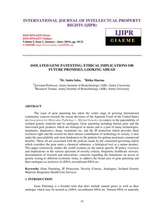 International Journal of Intellectual Property Rights (IJIPR), ISSN 0976-6529 (Print),
ISSN 0976-6537 (Online), Volume 5, Issue 1, January - June (2014), pp. 18-21, © IAEME
18
ISOLATED GENE PATENTING: ETHICAL IMPLICATIONS OR
FUTURE PROMISES, LOOKING AHEAD
1
Dr. Smita Sahu, 2
Ritika Sharma
1
Assistant Professor, Amity Institute of Biotechnology (AIB), Amity University,
2
Research Trainee, Amity Institute of Biotechnology (AIB), Amity University
ABSTRACT
The issue of gene patenting has taken the centre stage of growing international
community concern towards the recent decisions of the Supreme Court of the United States
on Association for Molecular Pathology v. Myriad Genetics in context to the patentability of
isolated genetic material and its analogues. Gene patenting including human gene and the
intervened gene products which are biological in nature and is a part of many technologies,
treatments, diagnostics, drugs, treatments etc, and the IP protection which provides them
exclusive right and the reward for their intense contribution of technology to society, it also
make the unavailability and more hindrances to the patients for getting maximum commercial
benefits. These all are associated with the policies made by the concerned governing nation
which considers the gene mere a chemical substance, a biological tool or a nature product.
This paper extensively studies the world scenario on the nation specific IP policy overview
and implications in the various spectrum of novelty criteria, biogenetic healthcare services,
dissemination of research and innovations, concerns regarding the limitations on access to
genetic testing to different economic strata, to address the broad area of gene patenting and
their analogues as inclusive of cDNA, recombinant DNA etc.
Keywords: Gene Patenting, IP Protection, Novelty Criteria, Analogues, Isolated Genetic
Material, Biogenetic Health Care Services.
1. INTRODUCTION
Gene Patenting is a broader term that does include natural genes as well as their
analogue which may be termed as cDNA, recombinant DNA etc. Natural DNA or naturally
INTERNATIONAL JOURNAL OF INTELLECTUAL PROPERTY
RIGHTS (IJIPR)
ISSN 0976-6529 (Print)
ISSN 0976-6537 (Online)
Volume 5, Issue 1, January - June (2014), pp. 18-21
© IAEME: http://www.iaeme.com/IJIPR.asp
IJIPR
© I A E M E
 