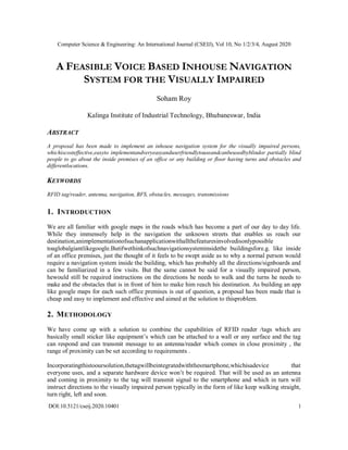 Computer Science & Engineering: An International Journal (CSEIJ), Vol 10, No 1/2/3/4, August 2020
DOI:10.5121/cseij.2020.10401 1
A FEASIBLE VOICE BASED INHOUSE NAVIGATION
SYSTEM FOR THE VISUALLY IMPAIRED
Soham Roy
Kalinga Institute of Industrial Technology, Bhubaneswar, India
ABSTRACT
A proposal has been made to implement an inhouse navigation system for the visually impaired persons,
whichiscosteffective,easyto implementandveryeasyanduserfriendlytouseandcanbeusedbyblindor partially blind
people to go about the inside premises of an office or any building or floor having turns and obstacles and
differentlocations.
KEYWORDS
RFID tag/reader, antenna, navigation, BFS, obstacles, messages, transmissions
1. INTRODUCTION
We are all familiar with google maps in the roads which has become a part of our day to day life.
While they immensely help in the navigation the unknown streets that enables us reach our
destination,animplementationofsuchanapplicationwithallthefeaturesinvolvedisonlypossible
toaglobalgiantlikegoogle.Butifwethinkofsuchnavigationsysteminsidethe buildingsfore.g. like inside
of an office premises, just the thought of it feels to be swept aside as to why a normal person would
require a navigation system inside the building, which has probably all the directions/signboards and
can be familiarized in a few visits. But the same cannot be said for a visually impaired person,
hewould still be required instructions on the directions he needs to walk and the turns he needs to
make and the obstacles that is in front of him to make him reach his destination. As building an app
like google maps for each such office premises is out of question, a proposal has been made that is
cheap and easy to implement and effective and aimed at the solution to thisproblem.
2. METHODOLOGY
We have come up with a solution to combine the capabilities of RFID reader /tags which are
basically small sticker like equipment’s which can be attached to a wall or any surface and the tag
can respond and can transmit message to an antenna/reader which comes in close proximity , the
range of proximity can be set according to requirements .
Incorporatingthistooursolution,thetagwillbeintegratedwiththesmartphone,whichisadevice that
everyone uses, and a separate hardware device won’t be required. That will be used as an antenna
and coming in proximity to the tag will transmit signal to the smartphone and which in turn will
instruct directions to the visually impaired person typically in the form of like keep walking straight,
turn right, left and soon.
 
