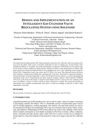 International Journal of Computer Science, Engineering and Applications (IJCSEA) Vol.10, No.4, August 2020
DOI: 10.5121/ijcsea.2020.10402 19
DESIGN AND IMPLEMENTATION OF AN
INTELLIGENT GAS CYLINDER VALVE
REGULATING SYSTEM USING SOLENOID
Ebenezer Narh Odonkor1
, Willie K. Ofosu2
, Patrick Appiah3
and Daniel Kubawe4
1
Faculty of Engineering, Department of Electrical and Electronics Engineering, Takoradi
Technical University, Takoradi – Ghana.
Email: ebenezer.narh.odonkor@tpoly.edu.gh.
2
Penn State Wilkes-Barre 1269 Old 115 Dallas, PA 18612.
Email: wko1@psu.edu.
3
Electrical and Electronic Department, Methodist Technical Institute, Kumasi-Ghana.
Email: patricktee1982@gmail.com.
4
Alang Junior High School, Chuchuga, Upper East Region, Ghana.
Email: Kubawedaniel@gmail.com.
ABSTRACT
Developed and developing nations like Ghana frequently experience fire outbreaks which area major prob-
lem across the globe. Some causes of such fire outbreaks are due to Leakage gas, electrical fault. Some
attendant problems are accidents, loss of life and damage to properties. National fire service stations may
be the answer to these conditions in Ghana but few stations are built in some specific places in Ghana. This
paper proposed a design and implementation of an intelligent gas stove valve regulating system using So-
lenoid Valve. Temperature sensor, gas sensor and 555 Timer were used. The proposed system will detect
time setting for cooking and cut off gas flow automatically to the stove when food is cooked, gas leakage is
detected and when surround temperature is above the threshold. Proteus software is used for designing and
simulating of the circuit. Programming was done using the Arduino software. Microcontroller ATMEGA
328 serves as the heart of the design. A Liquid Crystal Display (LCD) is used to show the condition of the
stove. In addition, a buzzer is used to sound an alarm when food is cooked. The system has facilities to
shut-off gas stove regulator automatically when food is cooked, gas leakage is detected or when a high
temperature is detected.
KEYWORDS
Microcontroller, Gas Sensor, Temperature Sensor, LCD, Solenoid valve, and 555 Timer.
1. INTRODUCTION
Liquefied petroleum gas (LPG) produces less soot as well as smoke, hence its usage is increasing
in developing countries like Ghana. LPG is a flammable mixture of hydrocarbon gases used as
fuel for heating appliances, cooking equipment, and vehicles. Gas pipe lines (tubes) are used as
the transmission medium for transmitting LPG to gas stove burners used at home, hotels, restau-
rant, and industries. Mishandling of LPG at these places can result in fire outbreak, which can be
fatal to property and injuries or even deaths to people [1].The focus on homes, offices, industries,
hotels, restaurant and other facility safety where LPG fire is used is on the rise as standard of
living improves, hence the demand of the protection of gas stove usage to prevent fire outbreaks
[2].
 