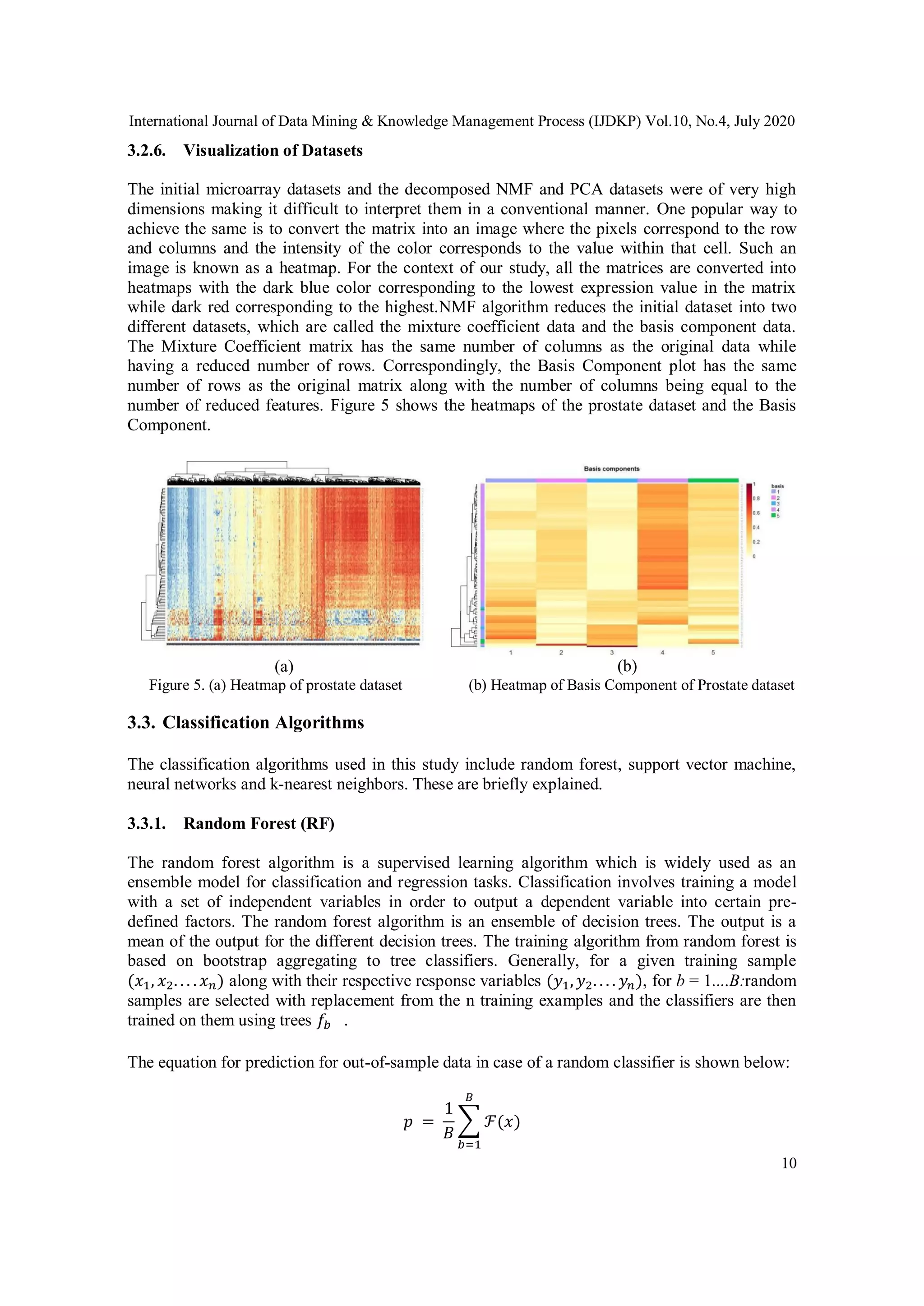 International Journal of Data Mining & Knowledge Management Process (IJDKP) Vol.10, No.4, July 2020
10
3.2.6. Visualization of Datasets
The initial microarray datasets and the decomposed NMF and PCA datasets were of very high
dimensions making it difficult to interpret them in a conventional manner. One popular way to
achieve the same is to convert the matrix into an image where the pixels correspond to the row
and columns and the intensity of the color corresponds to the value within that cell. Such an
image is known as a heatmap. For the context of our study, all the matrices are converted into
heatmaps with the dark blue color corresponding to the lowest expression value in the matrix
while dark red corresponding to the highest.NMF algorithm reduces the initial dataset into two
different datasets, which are called the mixture coefficient data and the basis component data.
The Mixture Coefficient matrix has the same number of columns as the original data while
having a reduced number of rows. Correspondingly, the Basis Component plot has the same
number of rows as the original matrix along with the number of columns being equal to the
number of reduced features. Figure 5 shows the heatmaps of the prostate dataset and the Basis
Component.
(a) (b)
Figure 5. (a) Heatmap of prostate dataset (b) Heatmap of Basis Component of Prostate dataset
3.3. Classification Algorithms
The classification algorithms used in this study include random forest, support vector machine,
neural networks and k-nearest neighbors. These are briefly explained.
3.3.1. Random Forest (RF)
The random forest algorithm is a supervised learning algorithm which is widely used as an
ensemble model for classification and regression tasks. Classification involves training a model
with a set of independent variables in order to output a dependent variable into certain pre-
defined factors. The random forest algorithm is an ensemble of decision trees. The output is a
mean of the output for the different decision trees. The training algorithm from random forest is
based on bootstrap aggregating to tree classifiers. Generally, for a given training sample
(𝑥1, 𝑥2. . . . 𝑥 𝑛) along with their respective response variables (𝑦1, 𝑦2. . . . 𝑦 𝑛), for b = 1....B:random
samples are selected with replacement from the n training examples and the classifiers are then
trained on them using trees 𝑓𝑏 .
The equation for prediction for out-of-sample data in case of a random classifier is shown below:
𝑝 =
1
𝐵
∑ ℱ(𝑥)
𝐵
𝑏=1
 