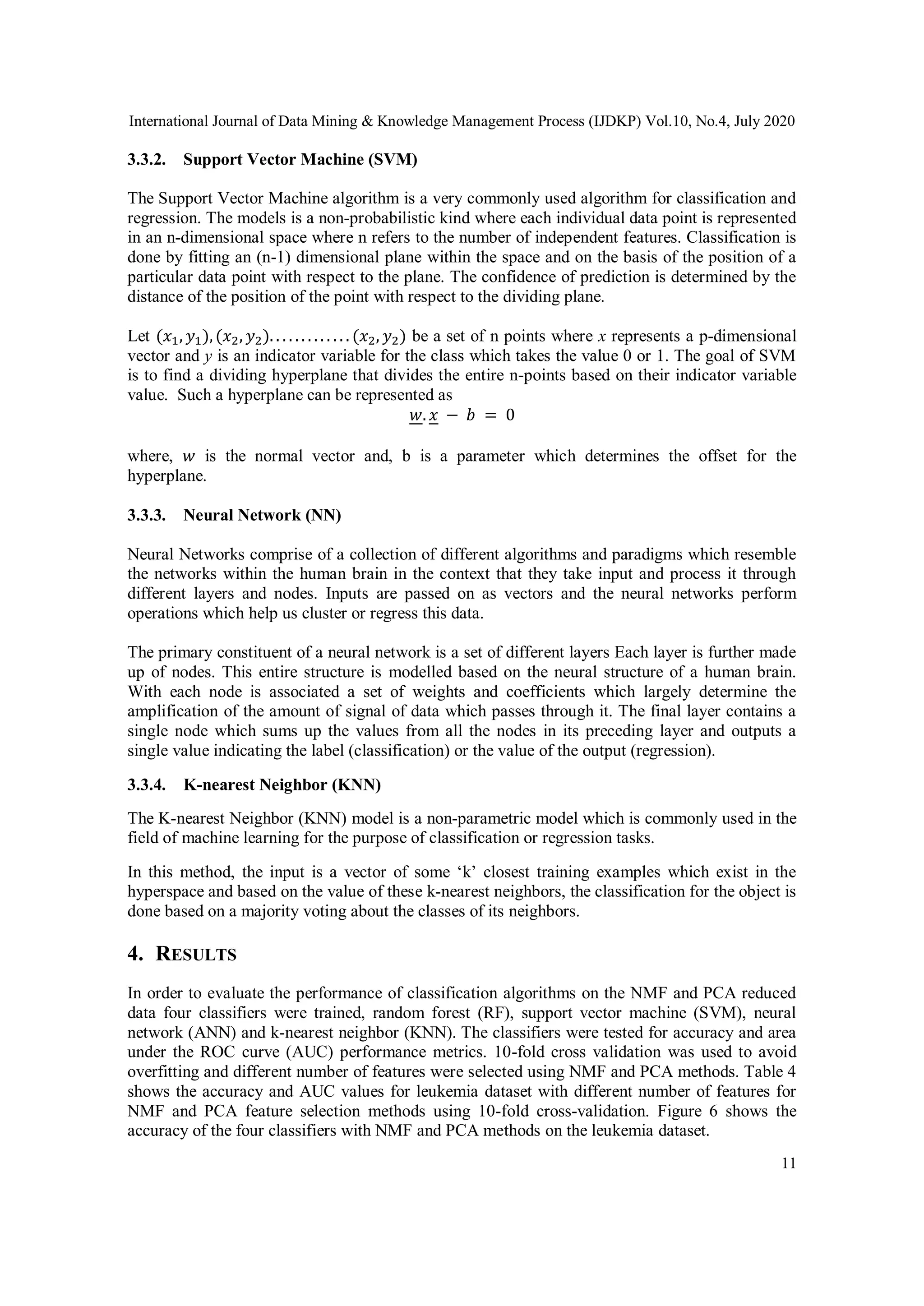 International Journal of Data Mining & Knowledge Management Process (IJDKP) Vol.10, No.4, July 2020
11
3.3.2. Support Vector Machine (SVM)
The Support Vector Machine algorithm is a very commonly used algorithm for classification and
regression. The models is a non-probabilistic kind where each individual data point is represented
in an n-dimensional space where n refers to the number of independent features. Classification is
done by fitting an (n-1) dimensional plane within the space and on the basis of the position of a
particular data point with respect to the plane. The confidence of prediction is determined by the
distance of the position of the point with respect to the dividing plane.
Let (𝑥1, 𝑦1),(𝑥2, 𝑦2). . . . . . . . . . . . . (𝑥2, 𝑦2) be a set of n points where x represents a p-dimensional
vector and y is an indicator variable for the class which takes the value 0 or 1. The goal of SVM
is to find a dividing hyperplane that divides the entire n-points based on their indicator variable
value. Such a hyperplane can be represented as
𝑤. 𝑥 − 𝑏 = 0
where, 𝑤 is the normal vector and, b is a parameter which determines the offset for the
hyperplane.
3.3.3. Neural Network (NN)
Neural Networks comprise of a collection of different algorithms and paradigms which resemble
the networks within the human brain in the context that they take input and process it through
different layers and nodes. Inputs are passed on as vectors and the neural networks perform
operations which help us cluster or regress this data.
The primary constituent of a neural network is a set of different layers Each layer is further made
up of nodes. This entire structure is modelled based on the neural structure of a human brain.
With each node is associated a set of weights and coefficients which largely determine the
amplification of the amount of signal of data which passes through it. The final layer contains a
single node which sums up the values from all the nodes in its preceding layer and outputs a
single value indicating the label (classification) or the value of the output (regression).
3.3.4. K-nearest Neighbor (KNN)
The K-nearest Neighbor (KNN) model is a non-parametric model which is commonly used in the
field of machine learning for the purpose of classification or regression tasks.
In this method, the input is a vector of some ‘k’ closest training examples which exist in the
hyperspace and based on the value of these k-nearest neighbors, the classification for the object is
done based on a majority voting about the classes of its neighbors.
4. RESULTS
In order to evaluate the performance of classification algorithms on the NMF and PCA reduced
data four classifiers were trained, random forest (RF), support vector machine (SVM), neural
network (ANN) and k-nearest neighbor (KNN). The classifiers were tested for accuracy and area
under the ROC curve (AUC) performance metrics. 10-fold cross validation was used to avoid
overfitting and different number of features were selected using NMF and PCA methods. Table 4
shows the accuracy and AUC values for leukemia dataset with different number of features for
NMF and PCA feature selection methods using 10-fold cross-validation. Figure 6 shows the
accuracy of the four classifiers with NMF and PCA methods on the leukemia dataset.
 