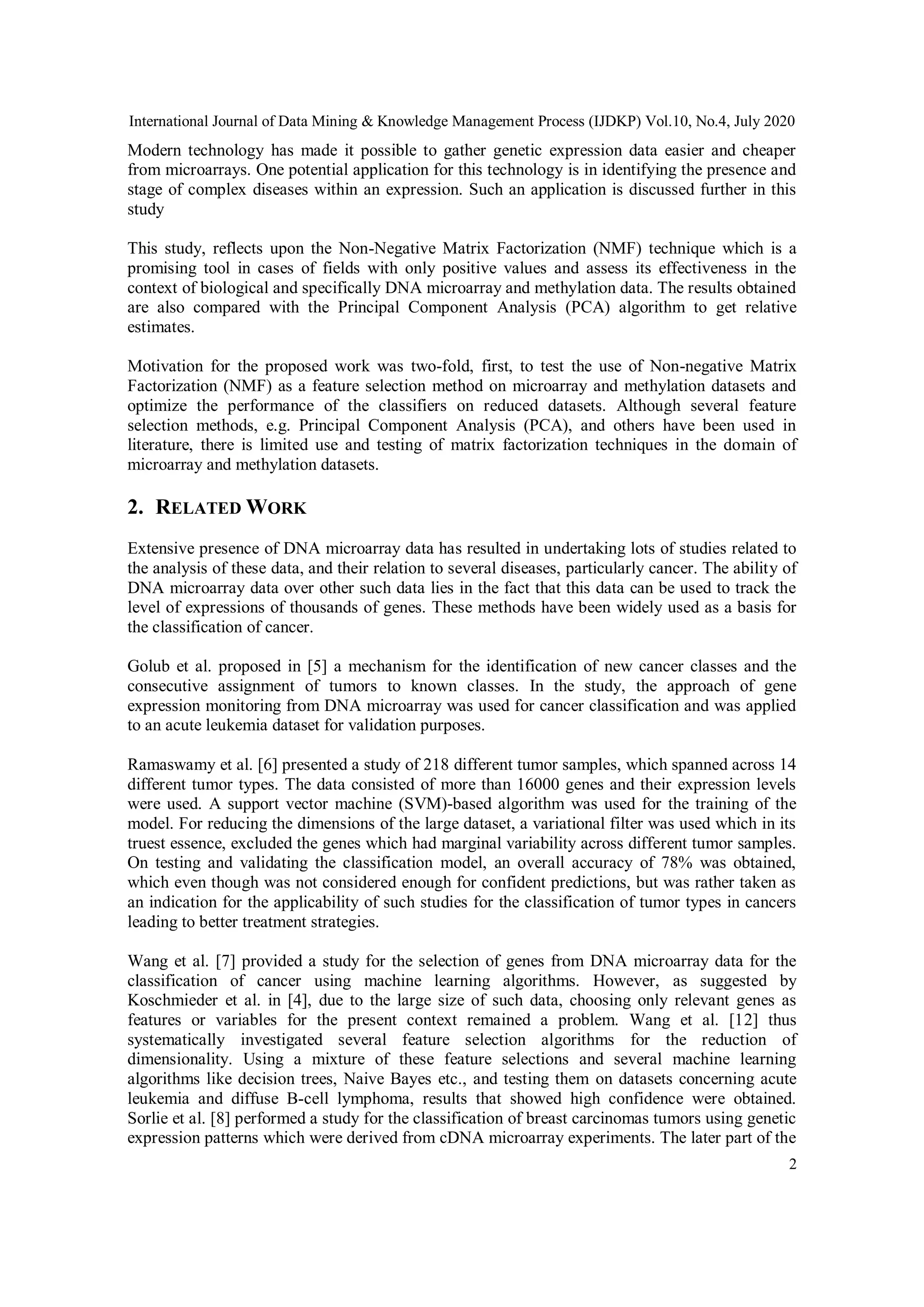 International Journal of Data Mining & Knowledge Management Process (IJDKP) Vol.10, No.4, July 2020
2
Modern technology has made it possible to gather genetic expression data easier and cheaper
from microarrays. One potential application for this technology is in identifying the presence and
stage of complex diseases within an expression. Such an application is discussed further in this
study
This study, reflects upon the Non-Negative Matrix Factorization (NMF) technique which is a
promising tool in cases of fields with only positive values and assess its effectiveness in the
context of biological and specifically DNA microarray and methylation data. The results obtained
are also compared with the Principal Component Analysis (PCA) algorithm to get relative
estimates.
Motivation for the proposed work was two-fold, first, to test the use of Non-negative Matrix
Factorization (NMF) as a feature selection method on microarray and methylation datasets and
optimize the performance of the classifiers on reduced datasets. Although several feature
selection methods, e.g. Principal Component Analysis (PCA), and others have been used in
literature, there is limited use and testing of matrix factorization techniques in the domain of
microarray and methylation datasets.
2. RELATED WORK
Extensive presence of DNA microarray data has resulted in undertaking lots of studies related to
the analysis of these data, and their relation to several diseases, particularly cancer. The ability of
DNA microarray data over other such data lies in the fact that this data can be used to track the
level of expressions of thousands of genes. These methods have been widely used as a basis for
the classification of cancer.
Golub et al. proposed in [5] a mechanism for the identification of new cancer classes and the
consecutive assignment of tumors to known classes. In the study, the approach of gene
expression monitoring from DNA microarray was used for cancer classification and was applied
to an acute leukemia dataset for validation purposes.
Ramaswamy et al. [6] presented a study of 218 different tumor samples, which spanned across 14
different tumor types. The data consisted of more than 16000 genes and their expression levels
were used. A support vector machine (SVM)-based algorithm was used for the training of the
model. For reducing the dimensions of the large dataset, a variational filter was used which in its
truest essence, excluded the genes which had marginal variability across different tumor samples.
On testing and validating the classification model, an overall accuracy of 78% was obtained,
which even though was not considered enough for confident predictions, but was rather taken as
an indication for the applicability of such studies for the classification of tumor types in cancers
leading to better treatment strategies.
Wang et al. [7] provided a study for the selection of genes from DNA microarray data for the
classification of cancer using machine learning algorithms. However, as suggested by
Koschmieder et al. in [4], due to the large size of such data, choosing only relevant genes as
features or variables for the present context remained a problem. Wang et al. [12] thus
systematically investigated several feature selection algorithms for the reduction of
dimensionality. Using a mixture of these feature selections and several machine learning
algorithms like decision trees, Naive Bayes etc., and testing them on datasets concerning acute
leukemia and diffuse B-cell lymphoma, results that showed high confidence were obtained.
Sorlie et al. [8] performed a study for the classification of breast carcinomas tumors using genetic
expression patterns which were derived from cDNA microarray experiments. The later part of the
 