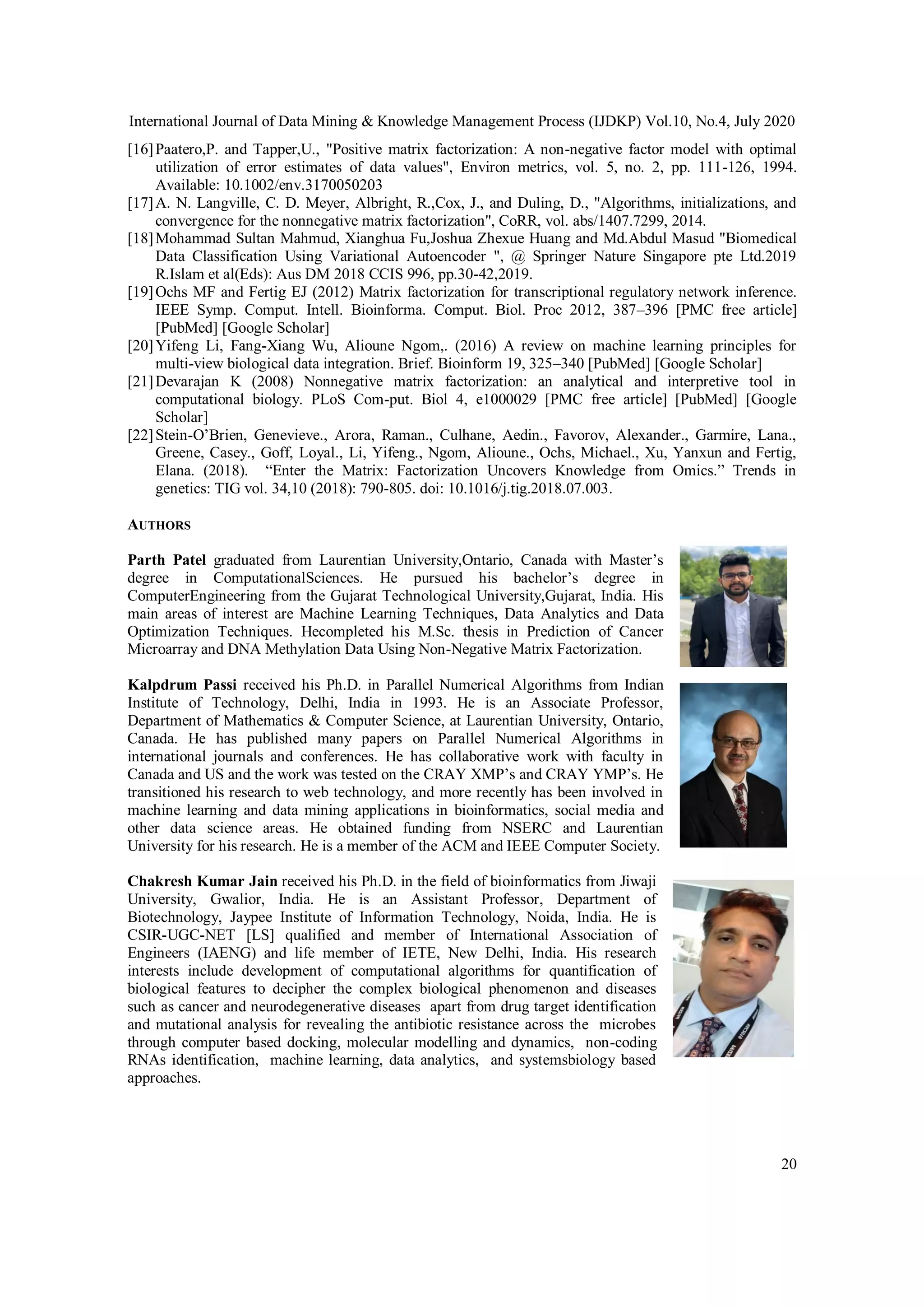 International Journal of Data Mining & Knowledge Management Process (IJDKP) Vol.10, No.4, July 2020
20
[16]Paatero,P. and Tapper,U., "Positive matrix factorization: A non-negative factor model with optimal
utilization of error estimates of data values", Environ metrics, vol. 5, no. 2, pp. 111-126, 1994.
Available: 10.1002/env.3170050203
[17]A. N. Langville, C. D. Meyer, Albright, R.,Cox, J., and Duling, D., "Algorithms, initializations, and
convergence for the nonnegative matrix factorization", CoRR, vol. abs/1407.7299, 2014.
[18]Mohammad Sultan Mahmud, Xianghua Fu,Joshua Zhexue Huang and Md.Abdul Masud "Biomedical
Data Classification Using Variational Autoencoder ", @ Springer Nature Singapore pte Ltd.2019
R.Islam et al(Eds): Aus DM 2018 CCIS 996, pp.30-42,2019.
[19]Ochs MF and Fertig EJ (2012) Matrix factorization for transcriptional regulatory network inference.
IEEE Symp. Comput. Intell. Bioinforma. Comput. Biol. Proc 2012, 387–396 [PMC free article]
[PubMed] [Google Scholar]
[20]Yifeng Li, Fang-Xiang Wu, Alioune Ngom,. (2016) A review on machine learning principles for
multi-view biological data integration. Brief. Bioinform 19, 325–340 [PubMed] [Google Scholar]
[21]Devarajan K (2008) Nonnegative matrix factorization: an analytical and interpretive tool in
computational biology. PLoS Com-put. Biol 4, e1000029 [PMC free article] [PubMed] [Google
Scholar]
[22]Stein-O’Brien, Genevieve., Arora, Raman., Culhane, Aedin., Favorov, Alexander., Garmire, Lana.,
Greene, Casey., Goff, Loyal., Li, Yifeng., Ngom, Alioune., Ochs, Michael., Xu, Yanxun and Fertig,
Elana. (2018). “Enter the Matrix: Factorization Uncovers Knowledge from Omics.” Trends in
genetics: TIG vol. 34,10 (2018): 790-805. doi: 10.1016/j.tig.2018.07.003.
AUTHORS
Parth Patel graduated from Laurentian University,Ontario, Canada with Master’s
degree in ComputationalSciences. He pursued his bachelor’s degree in
ComputerEngineering from the Gujarat Technological University,Gujarat, India. His
main areas of interest are Machine Learning Techniques, Data Analytics and Data
Optimization Techniques. Hecompleted his M.Sc. thesis in Prediction of Cancer
Microarray and DNA Methylation Data Using Non-Negative Matrix Factorization.
Kalpdrum Passi received his Ph.D. in Parallel Numerical Algorithms from Indian
Institute of Technology, Delhi, India in 1993. He is an Associate Professor,
Department of Mathematics & Computer Science, at Laurentian University, Ontario,
Canada. He has published many papers on Parallel Numerical Algorithms in
international journals and conferences. He has collaborative work with faculty in
Canada and US and the work was tested on the CRAY XMP’s and CRAY YMP’s. He
transitioned his research to web technology, and more recently has been involved in
machine learning and data mining applications in bioinformatics, social media and
other data science areas. He obtained funding from NSERC and Laurentian
University for his research. He is a member of the ACM and IEEE Computer Society.
Chakresh Kumar Jain received his Ph.D. in the field of bioinformatics from Jiwaji
University, Gwalior, India. He is an Assistant Professor, Department of
Biotechnology, Jaypee Institute of Information Technology, Noida, India. He is
CSIR-UGC-NET [LS] qualified and member of International Association of
Engineers (IAENG) and life member of IETE, New Delhi, India. His research
interests include development of computational algorithms for quantification of
biological features to decipher the complex biological phenomenon and diseases
such as cancer and neurodegenerative diseases apart from drug target identification
and mutational analysis for revealing the antibiotic resistance across the microbes
through computer based docking, molecular modelling and dynamics, non-coding
RNAs identification, machine learning, data analytics, and systemsbiology based
approaches.
 