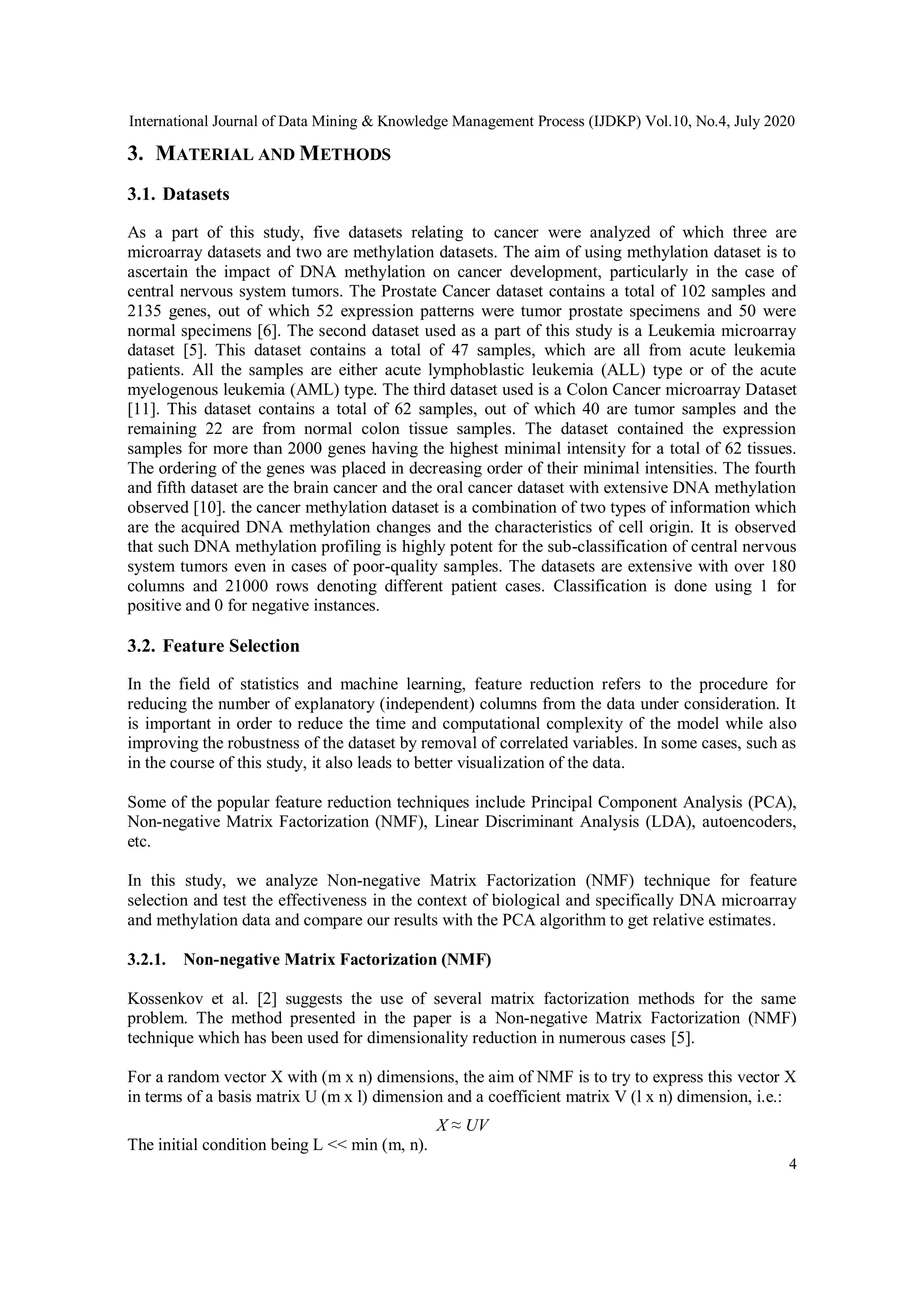 International Journal of Data Mining & Knowledge Management Process (IJDKP) Vol.10, No.4, July 2020
4
3. MATERIAL AND METHODS
3.1. Datasets
As a part of this study, five datasets relating to cancer were analyzed of which three are
microarray datasets and two are methylation datasets. The aim of using methylation dataset is to
ascertain the impact of DNA methylation on cancer development, particularly in the case of
central nervous system tumors. The Prostate Cancer dataset contains a total of 102 samples and
2135 genes, out of which 52 expression patterns were tumor prostate specimens and 50 were
normal specimens [6]. The second dataset used as a part of this study is a Leukemia microarray
dataset [5]. This dataset contains a total of 47 samples, which are all from acute leukemia
patients. All the samples are either acute lymphoblastic leukemia (ALL) type or of the acute
myelogenous leukemia (AML) type. The third dataset used is a Colon Cancer microarray Dataset
[11]. This dataset contains a total of 62 samples, out of which 40 are tumor samples and the
remaining 22 are from normal colon tissue samples. The dataset contained the expression
samples for more than 2000 genes having the highest minimal intensity for a total of 62 tissues.
The ordering of the genes was placed in decreasing order of their minimal intensities. The fourth
and fifth dataset are the brain cancer and the oral cancer dataset with extensive DNA methylation
observed [10]. the cancer methylation dataset is a combination of two types of information which
are the acquired DNA methylation changes and the characteristics of cell origin. It is observed
that such DNA methylation profiling is highly potent for the sub-classification of central nervous
system tumors even in cases of poor-quality samples. The datasets are extensive with over 180
columns and 21000 rows denoting different patient cases. Classification is done using 1 for
positive and 0 for negative instances.
3.2. Feature Selection
In the field of statistics and machine learning, feature reduction refers to the procedure for
reducing the number of explanatory (independent) columns from the data under consideration. It
is important in order to reduce the time and computational complexity of the model while also
improving the robustness of the dataset by removal of correlated variables. In some cases, such as
in the course of this study, it also leads to better visualization of the data.
Some of the popular feature reduction techniques include Principal Component Analysis (PCA),
Non-negative Matrix Factorization (NMF), Linear Discriminant Analysis (LDA), autoencoders,
etc.
In this study, we analyze Non-negative Matrix Factorization (NMF) technique for feature
selection and test the effectiveness in the context of biological and specifically DNA microarray
and methylation data and compare our results with the PCA algorithm to get relative estimates.
3.2.1. Non-negative Matrix Factorization (NMF)
Kossenkov et al. [2] suggests the use of several matrix factorization methods for the same
problem. The method presented in the paper is a Non-negative Matrix Factorization (NMF)
technique which has been used for dimensionality reduction in numerous cases [5].
For a random vector X with (m x n) dimensions, the aim of NMF is to try to express this vector X
in terms of a basis matrix U (m x l) dimension and a coefficient matrix V (l x n) dimension, i.e.:
X ≈ UV
The initial condition being L << min (m, n).
 