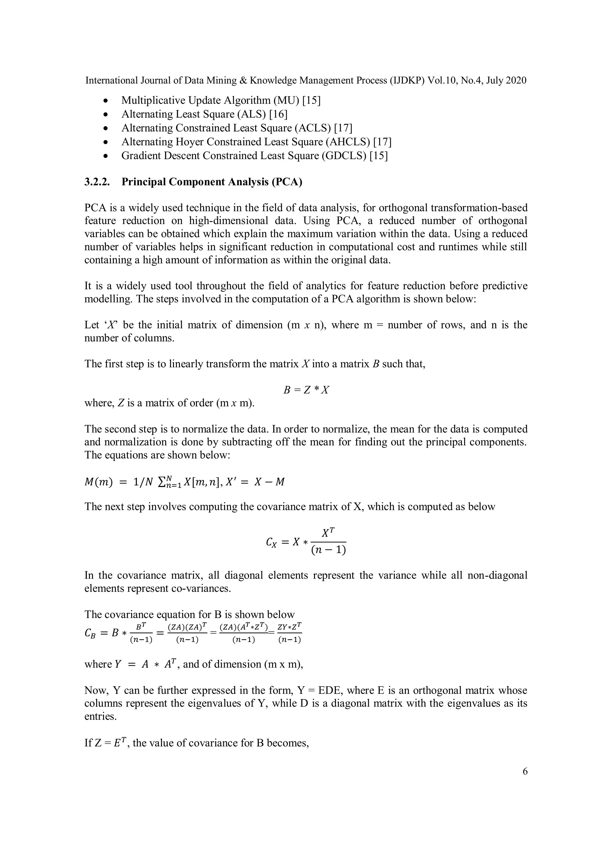 International Journal of Data Mining & Knowledge Management Process (IJDKP) Vol.10, No.4, July 2020
6
 Multiplicative Update Algorithm (MU) [15]
 Alternating Least Square (ALS) [16]
 Alternating Constrained Least Square (ACLS) [17]
 Alternating Hoyer Constrained Least Square (AHCLS) [17]
 Gradient Descent Constrained Least Square (GDCLS) [15]
3.2.2. Principal Component Analysis (PCA)
PCA is a widely used technique in the field of data analysis, for orthogonal transformation-based
feature reduction on high-dimensional data. Using PCA, a reduced number of orthogonal
variables can be obtained which explain the maximum variation within the data. Using a reduced
number of variables helps in significant reduction in computational cost and runtimes while still
containing a high amount of information as within the original data.
It is a widely used tool throughout the field of analytics for feature reduction before predictive
modelling. The steps involved in the computation of a PCA algorithm is shown below:
Let ‘X’ be the initial matrix of dimension (m x n), where m = number of rows, and n is the
number of columns.
The first step is to linearly transform the matrix X into a matrix B such that,
B = Z * X
where, Z is a matrix of order (m x m).
The second step is to normalize the data. In order to normalize, the mean for the data is computed
and normalization is done by subtracting off the mean for finding out the principal components.
The equations are shown below:
𝑀(𝑚) = 1/𝑁 ∑ 𝑋[𝑚, 𝑛]𝑁
𝑛=1 , 𝑋′
= 𝑋 − 𝑀
The next step involves computing the covariance matrix of X, which is computed as below
𝐶𝑋 = 𝑋 ∗
𝑋 𝑇
(𝑛 − 1)
In the covariance matrix, all diagonal elements represent the variance while all non-diagonal
elements represent co-variances.
The covariance equation for B is shown below
𝐶 𝐵 = 𝐵 ∗
𝐵 𝑇
(𝑛−1)
=
(𝑍𝐴)(𝑍𝐴) 𝑇
(𝑛−1)
=
(𝑍𝐴)(𝐴 𝑇∗𝑍 𝑇)
(𝑛−1)
=
𝑍𝑌∗𝑍 𝑇
(𝑛−1)
where 𝑌 = 𝐴 ∗ 𝐴 𝑇
, and of dimension (m x m),
Now, Y can be further expressed in the form, Y = EDE, where E is an orthogonal matrix whose
columns represent the eigenvalues of Y, while D is a diagonal matrix with the eigenvalues as its
entries.
If Z = 𝐸 𝑇
, the value of covariance for B becomes,
 
