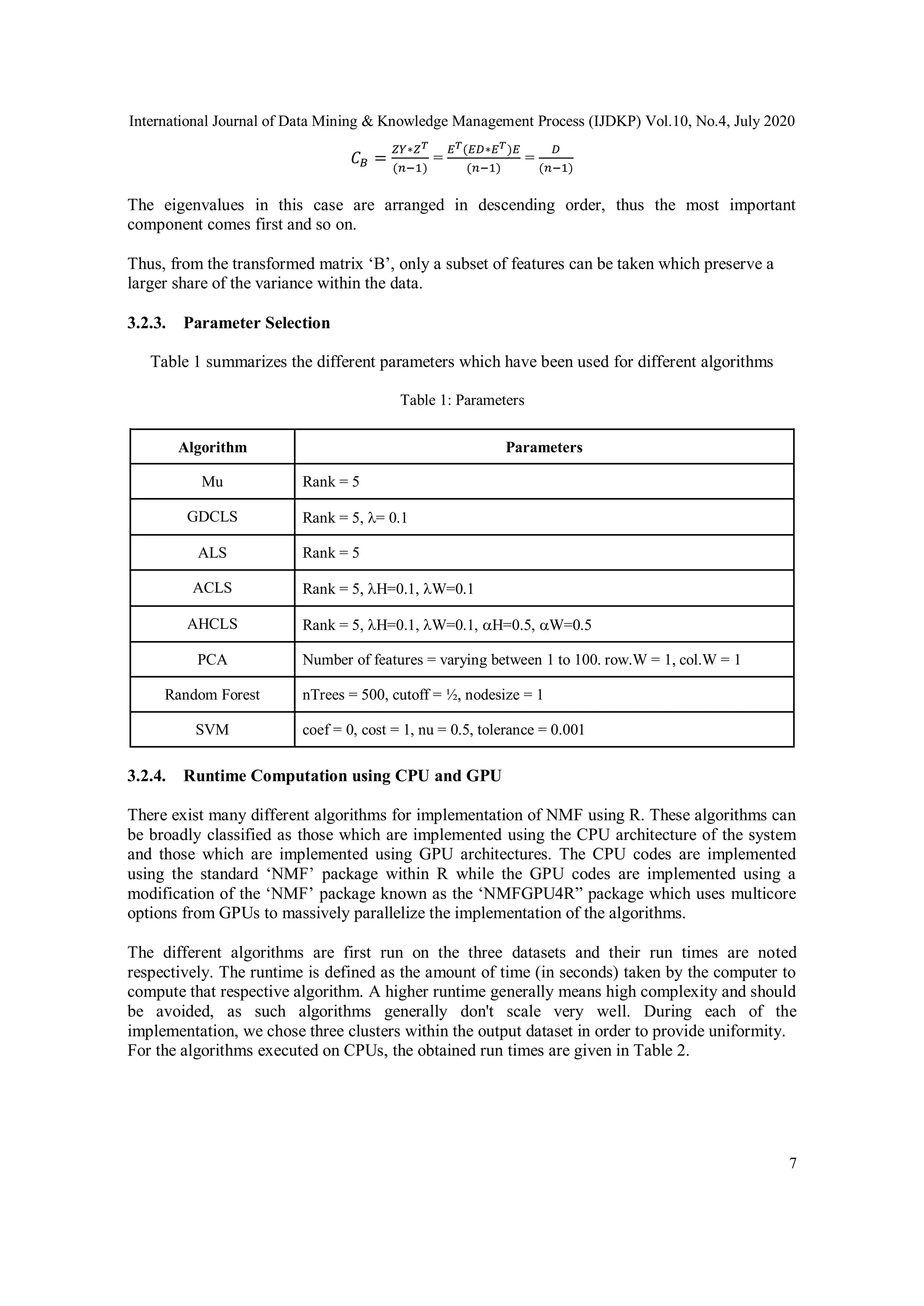 International Journal of Data Mining & Knowledge Management Process (IJDKP) Vol.10, No.4, July 2020
7
𝐶 𝐵 =
𝑍𝑌∗𝑍 𝑇
(𝑛−1)
=
𝐸 𝑇(𝐸𝐷∗𝐸 𝑇)𝐸
(𝑛−1)
=
𝐷
(𝑛−1)
The eigenvalues in this case are arranged in descending order, thus the most important
component comes first and so on.
Thus, from the transformed matrix ‘B’, only a subset of features can be taken which preserve a
larger share of the variance within the data.
3.2.3. Parameter Selection
Table 1 summarizes the different parameters which have been used for different algorithms
Table 1: Parameters
Algorithm Parameters
Mu Rank = 5
GDCLS Rank = 5, = 0.1
ALS Rank = 5
ACLS Rank = 5, H=0.1, W=0.1
AHCLS Rank = 5, H=0.1, W=0.1, H=0.5, W=0.5
PCA Number of features = varying between 1 to 100. row.W = 1, col.W = 1
Random Forest nTrees = 500, cutoff = ½, nodesize = 1
SVM coef = 0, cost = 1, nu = 0.5, tolerance = 0.001
3.2.4. Runtime Computation using CPU and GPU
There exist many different algorithms for implementation of NMF using R. These algorithms can
be broadly classified as those which are implemented using the CPU architecture of the system
and those which are implemented using GPU architectures. The CPU codes are implemented
using the standard ‘NMF’ package within R while the GPU codes are implemented using a
modification of the ‘NMF’ package known as the ‘NMFGPU4R” package which uses multicore
options from GPUs to massively parallelize the implementation of the algorithms.
The different algorithms are first run on the three datasets and their run times are noted
respectively. The runtime is defined as the amount of time (in seconds) taken by the computer to
compute that respective algorithm. A higher runtime generally means high complexity and should
be avoided, as such algorithms generally don't scale very well. During each of the
implementation, we chose three clusters within the output dataset in order to provide uniformity.
For the algorithms executed on CPUs, the obtained run times are given in Table 2.
 