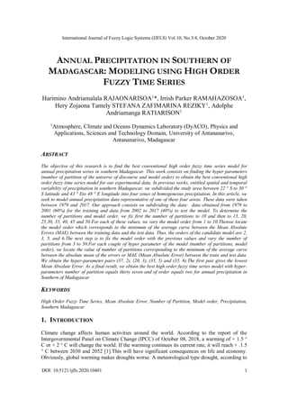 International Journal of Fuzzy Logic Systems (IJFLS) Vol.10, No.3/4, October 2020
DOI: 10.5121/ijfls.2020.10401 1
ANNUAL PRECIPITATION IN SOUTHERN OF
MADAGASCAR: MODELING USING HIGH ORDER
FUZZY TIME SERIES
Harimino Andriamalala RAJAONARISOA1
*, Irrish Parker RAMAHAZOSOA1
,
Hery Zojaona Tantely STEFANA ZAFIMARINA REZIKY1
, Adolphe
Andriamanga RATIARISON1
1
Atmosphere, Climate and Oceans Dynamics Laboratory (DyACO), Physics and
Applications, Sciences and Technology Domain, University of Antananarivo,
Antananarivo, Madagascar
ABSTRACT
The objective of this research is to find the best conventional high order fuzzy time series model for
annual precipitation series in southern Madagascar. This work consists on finding the hyper parameters
(number of partition of the universe of discourse and model order) to obtain the best conventional high
order fuzzy time series model for our experimental data. In previous works, entitled spatial and temporal
variability of precipitation in southern Madagascar, we subdivided the study area between 22 ° S to 30 °
S latitude and 43 ° Eto 48 ° E longitude into four zones of homogeneous precipitation. In this article, we
seek to model annual precipitation data representative of one of these four areas. These data were taken
between 1979 and 2017. Our approach consists on subdividing the data: data obtained from 1979 to
2001 (60%) for the training and data from 2002 to 2017 (40%) to test the model. To determine the
number of partitions and model order, we fix first the number of partitions to 10 and then to 15, 20,
25,30, 35, 40, 45 and 50.For each of these values, we vary the model order from 1 to 10.Thenwe locate
the model order which corresponds to the minimum of the average curve between the Mean Absolute
Errors (MAE) between the training data and the test data. Thus, the orders of the candidate model are 2,
3, 5, and 6.The next step is to fix the model order with the previous values and vary the number of
partitions from 3 to 50.For each couple of hyper parameter of the model (number of partitions, model
order), we locate the value of number of partitions corresponding to the minimum of the average curve
between the absolute mean of the errors or MAE (Mean Absolute Error) between the train and test data.
We obtain the hyper-parameter pairs (37, 2), (20, 3), (35, 5) and (35, 6).The first pair gives the lowest
Mean Absolute Error. As a final result, we obtain the best high order fuzzy time series model with hyper-
parameters number of partition equals thirty seven and of order equals two for annual precipitation in
Southern of Madagascar
KEYWORDS
High Order Fuzzy Time Series, Mean Absolute Error, Number of Partition, Model order, Precipitation,
Southern Madagascar
1. INTRODUCTION
Climate change affects human activities around the world. According to the report of the
Intergovernmental Panel on Climate Change (IPCC) of October 08, 2018, a warming of + 1.5 °
C or + 2 ° C will change the world. If the warming continues its current rate, it will reach + .1.5
° C between 2030 and 2052 [1].This will have significant consequences on life and economy.
Obviously, global warming makes droughts worse. A meteorological type drought, according to
 
