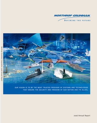 NorthropGrummanCorporation2006AnnualReport
our vision is to be the most trusted provider of systems and technologies
that ensure the security and freedom of our nation and its allies.
2006 Annual Report
General Information
Northrop Grumman on the Internet
Information on Northrop Grumman and its
sectors, including press releases and this
annual report, can be found on our home
page at www.northropgrumman.com.
Shareholders can also receive copies of
this report or quarterly earnings statements
by mail from The Wall Street Journal Annual
Report Service. To request information by
mail, call (800) 654-2582 or fax your
request to (800) 965-5679.
Annual Shareholders’ Meeting
Wednesday, May 16, 2007
10 a.m. PDT
Space Technology
Presentation Center
One Space Park
Redondo Beach, California 90278
(310) 813-1002
Independent Auditors
Deloitte & Touche LLP,
Los Angeles
Stock Listing
Northrop Grumman Corporation common
stock is listed on the New York Stock
Exchange (trading symbol NOC).
Certifications
The CEO/CFO certifications required to be
filed with the SEC pursuant to Section 302
of the Sarbanes-Oxley Act are included as
Exhibits 31.1 and 31.2 to our Annual Report
on Form 10-K. In addition, an annual
CEO certification was submitted by the
Corporation’s CEO to the NYSE on
June 1, 2006 in accordance with the
NYSE’s listing standards.
Dividend Reinvestment Program
Registered owners of Northrop Grumman
Corporation common stock are eligible to
participate in the company’s Automatic Dividend
Reinvestment Plan. Under this plan, shares are
purchased with reinvested cash dividends and
voluntary cash payments of up to a specified
amount per calendar year.
For information on the company’s Dividend
Reinvestment Service or for assistance with other
stock ownership inquires, contact our Transfer Agent
and Registrar, Computershare, (877) 498-8861 or
send a message via the Internet. Computershare’s
address is www.computershare.com. Questions
regarding stock ownership may also be directed
to Northrop Grumman’s Shareholder Services
at (310) 201-3286.
Duplicate Mailings
Stockholders with more than one account or who
share the same address with another stockholder
may receive more than one annual report.
To eliminate duplicate mailings or to consolidate
accounts, contact Computershare. Separate
dividend checks and proxy materials will continue
to be sent for each account on our records.
Investor Relations
Securities analysts, institutional investors
and portfolio managers should contact
Northrop Grumman Investor Relations at
(310) 201-3423 or send an e-mail to
investors@ngc.com.
Media Relations
Inquiries from the media should be directed to
Northrop Grumman Corporate Communications
at (310) 201-3335 or send an e-mail to
newsbureau@ngc.com.
Northrop Grumman Corporation
1840 Century Park East
Los Angeles, California 90067-2199
Selected Financial Highlights
03 04 05 06
$25,548
Total Revenues
[$ in billions]
$29,000 $30,067 $30,148
03 04 05 06
5.7%
Operating Margin as a Percentage
of Total Revenue
6.8% 7.3% 8.1%
03 04 05 06
$2.02
Diluted Earnings Per Share,
From Continuing Operations
$2.96 $3.83 $4.44
03 04 05 06
$26,397
Total Contract Acquisitions
[$ in billions]
$29,623 $24,508 $38,755
03 04 05 06
$0.80
Cash Dividends Declared
Per Common Share
$0.89 $1.01 $1.16
03 04 05 06
$5,597
Net Debt
[$ in millions]
$3,928 $3,540 $3,147
R4_NGC_06FINAL.1 3/22/07 2:18 PM Page 1
 