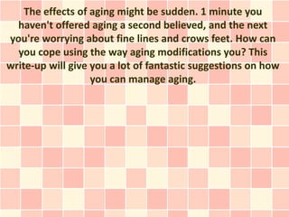 The effects of aging might be sudden. 1 minute you
  haven't offered aging a second believed, and the next
you're worrying about fine lines and crows feet. How can
  you cope using the way aging modifications you? This
write-up will give you a lot of fantastic suggestions on how
                   you can manage aging.
 