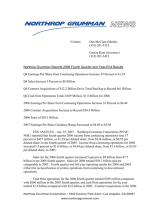 Contact:        Dan McClain (Media)
                                                      (310) 201-3335

                                                      Gaston Kent (Investors)
                                                      (310) 201-3423


Northrop Grumman Reports 2006 Fourth Quarter and Year-End Results

Q4 Earnings Per Share from Continuing Operations Increase 39 Percent to $1.29

Q4 Sales Increase 5 Percent to $8 Billion

Q4 Contract Acquisitions of $12.2 Billion Drive Total Backlog to Record $61 Billion

Q4 Cash from Operations Totals $309 Million, $1.8 Billion for 2006

2006 Earnings Per Share from Continuing Operations Increase 16 Percent to $4.44

2006 Contract Acquisitions Increase to Record $38.8 Billion

2006 Sales of $30.1 Billion

2007 Earnings Per Share Guidance Range Increased to $4.80 to $5.05

        LOS ANGELES – Jan. 25, 2007 – Northrop Grumman Corporation (NYSE:
NOC) reported that fourth quarter 2006 income from continuing operations rose 37
percent to $457 million, or $1.29 per diluted share, from $334 million, or $0.93 per
diluted share, in the fourth quarter of 2005. Income from continuing operations for 2006
increased 13 percent to $1.6 billion, or $4.44 per diluted share, from $1.4 billion, or $3.83
per diluted share, in 2005.

         Sales for the 2006 fourth quarter increased 5 percent to $8 billion from $7.7
billion in the 2005 fourth quarter. Sales for 2006 totaled $30.1 billion and are
comparable to 2005. Fourth quarter and full year operating results for 2006 and 2005
reflect the reclassification of certain operations from continuing to discontinued
operations.

        Cash from operations for the 2006 fourth quarter totaled $309 million compared
with $660 million in the 2005 fourth quarter, and cash from operations for the year
totaled $1.8 billion compared with $2.6 billion in 2005. Contract acquisitions in the 2006

Northrop Grumman Corporation • 1840 Century Park East • Los Angeles, CA 90067
                              www.northropgrumman.com
 
