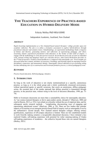 International Journal on Integrating Technology in Education (IJITE), Vol.10, No.4, December 2021
DOI: 10.5121/ijite.2021.10401 1
THE TEACHERS EXPERIENCE OF PRACTICE-BASED
EDUCATION IN HYBRID DELIVERY MODE
Felicity Molloy PhD MEd GDHE
Independent Academic, Auckland, New Zealand
ABSTRACT
Rapid eLearning implementation at a New Zealand-based natural therapies’ college provides space for
academic reflection. The aim is to utilise a formative assessment to explore hybrid-delivery through
practitioner-educator and somatics lenses. Somathodology, an experiential methodology binds a triquetra
of themes and theories, generating memory and reflections of experiencing pedagogy, and where
eLearning situates experienced practitioner-come-educators at the border of their field of enquiry. I
engage with the methodology to write first-person research. Social theories focus the account on embodied
work. Journal writing and imaginary letters are criticality devices; what Laurel Richardson describes as
the 5th
kind of narrative. Evidence-based healthcare is compared with naturopathy care. Novel insights are
discussed about how somatic attributes of awareness, breathing, and listening signal an emerging trend for
disciplinary connection, and autonomous identity. Naturopathy clinical education in an eLearning setting
become embodying sites of co-construction and livestream formative process, a critical pedagogical event.
KEYWORDS
Practice-based education, Hybrid pedagogy, Somatics.
1. INTRODUCTION
So long as the work of education is not clearly institutionalized as a specific, autonomous
practice, so long as it is the whole group and a whole symbolically structured environment,
without specialized agents or specific occasions, that exerts an anonymous, diffuse pedagogic
action, the essential part of the modus operandi that defines practical is transmitted through
practice, in the practical state, without rising to the level of discourse (Bourdieu, 1990, pp. 73-
74).
Shifts to livestream classrooms are more than a sustainability choice for naturopathy education.
As “our science [natural therapies so far] is open-ended, unruly, disruptive” (MacLure, 2006 and
cited in Denzin, 2013, p. 355), I am reliant on criticality without the use of empirical data, and for
subsequent unruly research methods – “complicating, disconcerting ways of engaging and
representing educational scenes” (MacLure, 2006, p. 10). There are few studies that consider
impacts of eLearning on an emergent practice-based field of enquiry such as naturopathy.Even by
the millennium’s second decade, New Zealand natural therapies colleges offering tertiary
qualifications, experience of off-campus education is limited. There are few established models
to work from.By making somatics a recognizable educational discourse, I have initiated a less
explored I-laden, self-making experience with potential for richer meaning-making of I-laden
self-making experiences of academics – the collective beyond those who are natural therapists
(Molloy, 2021).
 