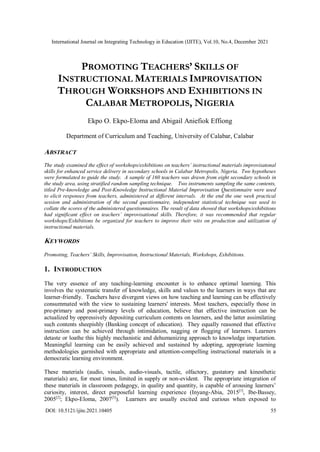 International Journal on Integrating Technology in Education (IJITE), Vol.10, No.4, December 2021
DOI: 10.5121/ijite.2021.10405 55
PROMOTING TEACHERS’ SKILLS OF
INSTRUCTIONAL MATERIALS IMPROVISATION
THROUGH WORKSHOPS AND EXHIBITIONS IN
CALABAR METROPOLIS, NIGERIA
Ekpo O. Ekpo-Eloma and Abigail Aniefiok Effiong
Department of Curriculum and Teaching, University of Calabar, Calabar
ABSTRACT
The study examined the effect of workshops/exhibitions on teachers’ instructional materials improvisatonal
skills for enhanced service delivery in secondary schools in Calabar Metropolis, Nigeria. Two hypotheses
were formulated to guide the study. A sample of 160 teachers was drawn from eight secondary schools in
the study area, using stratified random sampling technique. Two instruments sampling the same contents,
titled Pre-knowledge and Post-Knowledge Instructional Material Improvisation Questionnaire were used
to elicit responses from teachers, administered at different intervals. At the end the one week practical
session and administration of the second questionnaire, independent statistical technique was used to
collate the scores of the administered questionnaires. The result of data showed that workshops/exhibitions
had significant effect on teachers’ improvisational skills. Therefore, it was recommended that regular
workshops/Exhibitions be organized for teachers to improve their wits on production and utilization of
instructional materials.
KEYWORDS
Promoting, Teachers’ Skills, Improvisation, Instructional Materials, Workshops, Exhibitions.
1. INTRODUCTION
The very essence of any teaching-learning encounter is to enhance optimal learning. This
involves the systematic transfer of knowledge, skills and values to the learners in ways that are
learner-friendly. Teachers have divergent views on how teaching and learning can be effectively
consummated with the view to sustaining learners' interests. Most teachers, especially those in
pre-primary and post-primary levels of education, believe that effective instruction can be
actualized by oppressively depositing curriculum contents on learners, and the latter assimilating
such contents sheepishly (Banking concept of education). They equally reasoned that effective
instruction can be achieved through intimidation, nagging or flogging of learners. Learners
detaste or loathe this highly mechanistic and dehumanizing approach to knowledge impartation.
Meaningful learning can be easily achieved and sustained by adopting, appropriate learning
methodologies garnished with appropriate and attention-compelling instructional materials in a
democratic learning environment.
These materials (audio, visuals, audio-visuals, tactile, olfactory, gustatory and kinesthetic
materials) are, for most times, limited in supply or non-evident. The appropriate integration of
these materials in classroom pedagogy, in quality and quantity, is capable of arousing learners’
curiosity, interest, direct purposeful learning experience (Inyang-Abia, 2015[1]
, Ibe-Bassey,
2005[2]
; Ekpo-Eloma, 2007[3]
). Learners are usually excited and curious when exposed to
 