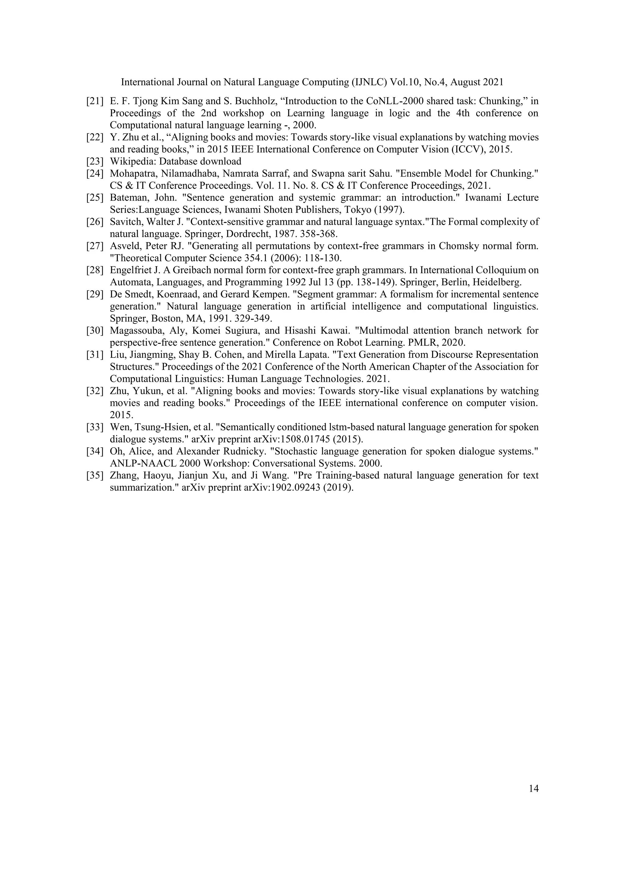 International Journal on Natural Language Computing (IJNLC) Vol.10, No.4, August 2021
14
[21] E. F. Tjong Kim Sang and S. Buchholz, “Introduction to the CoNLL-2000 shared task: Chunking,” in
Proceedings of the 2nd workshop on Learning language in logic and the 4th conference on
Computational natural language learning -, 2000.
[22] Y. Zhu et al., “Aligning books and movies: Towards story-like visual explanations by watching movies
and reading books,” in 2015 IEEE International Conference on Computer Vision (ICCV), 2015.
[23] Wikipedia: Database download
[24] Mohapatra, Nilamadhaba, Namrata Sarraf, and Swapna sarit Sahu. "Ensemble Model for Chunking."
CS & IT Conference Proceedings. Vol. 11. No. 8. CS & IT Conference Proceedings, 2021.
[25] Bateman, John. "Sentence generation and systemic grammar: an introduction." Iwanami Lecture
Series:Language Sciences, Iwanami Shoten Publishers, Tokyo (1997).
[26] Savitch, Walter J. "Context-sensitive grammar and natural language syntax."The Formal complexity of
natural language. Springer, Dordrecht, 1987. 358-368.
[27] Asveld, Peter RJ. "Generating all permutations by context-free grammars in Chomsky normal form.
"Theoretical Computer Science 354.1 (2006): 118-130.
[28] Engelfriet J. A Greibach normal form for context-free graph grammars. In International Colloquium on
Automata, Languages, and Programming 1992 Jul 13 (pp. 138-149). Springer, Berlin, Heidelberg.
[29] De Smedt, Koenraad, and Gerard Kempen. "Segment grammar: A formalism for incremental sentence
generation." Natural language generation in artificial intelligence and computational linguistics.
Springer, Boston, MA, 1991. 329-349.
[30] Magassouba, Aly, Komei Sugiura, and Hisashi Kawai. "Multimodal attention branch network for
perspective-free sentence generation." Conference on Robot Learning. PMLR, 2020.
[31] Liu, Jiangming, Shay B. Cohen, and Mirella Lapata. "Text Generation from Discourse Representation
Structures." Proceedings of the 2021 Conference of the North American Chapter of the Association for
Computational Linguistics: Human Language Technologies. 2021.
[32] Zhu, Yukun, et al. "Aligning books and movies: Towards story-like visual explanations by watching
movies and reading books." Proceedings of the IEEE international conference on computer vision.
2015.
[33] Wen, Tsung-Hsien, et al. "Semantically conditioned lstm-based natural language generation for spoken
dialogue systems." arXiv preprint arXiv:1508.01745 (2015).
[34] Oh, Alice, and Alexander Rudnicky. "Stochastic language generation for spoken dialogue systems."
ANLP-NAACL 2000 Workshop: Conversational Systems. 2000.
[35] Zhang, Haoyu, Jianjun Xu, and Ji Wang. "Pre Training-based natural language generation for text
summarization." arXiv preprint arXiv:1902.09243 (2019).
 