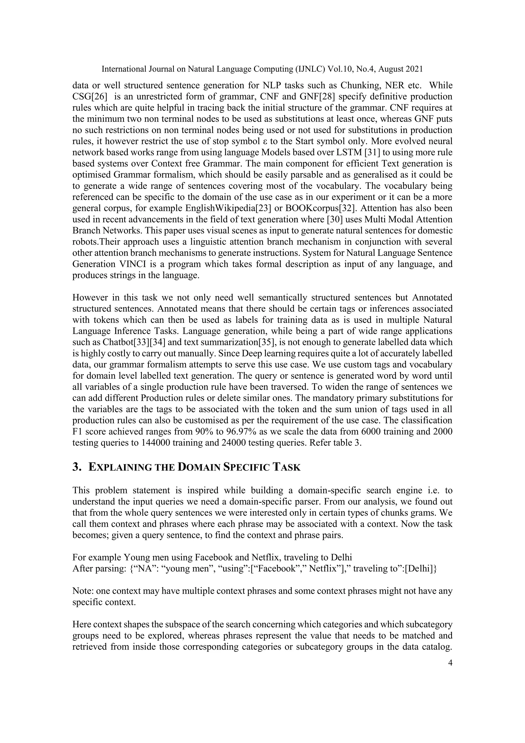 International Journal on Natural Language Computing (IJNLC) Vol.10, No.4, August 2021
4
data or well structured sentence generation for NLP tasks such as Chunking, NER etc. While
CSG[26] is an unrestricted form of grammar, CNF and GNF[28] specify definitive production
rules which are quite helpful in tracing back the initial structure of the grammar. CNF requires at
the minimum two non terminal nodes to be used as substitutions at least once, whereas GNF puts
no such restrictions on non terminal nodes being used or not used for substitutions in production
rules, it however restrict the use of stop symbol ε to the Start symbol only. More evolved neural
network based works range from using language Models based over LSTM [31] to using more rule
based systems over Context free Grammar. The main component for efficient Text generation is
optimised Grammar formalism, which should be easily parsable and as generalised as it could be
to generate a wide range of sentences covering most of the vocabulary. The vocabulary being
referenced can be specific to the domain of the use case as in our experiment or it can be a more
general corpus, for example EnglishWikipedia[23] or BOOKcorpus[32]. Attention has also been
used in recent advancements in the field of text generation where [30] uses Multi Modal Attention
Branch Networks. This paper uses visual scenes as input to generate natural sentences for domestic
robots.Their approach uses a linguistic attention branch mechanism in conjunction with several
other attention branch mechanisms to generate instructions. System for Natural Language Sentence
Generation VINCI is a program which takes formal description as input of any language, and
produces strings in the language.
However in this task we not only need well semantically structured sentences but Annotated
structured sentences. Annotated means that there should be certain tags or inferences associated
with tokens which can then be used as labels for training data as is used in multiple Natural
Language Inference Tasks. Language generation, while being a part of wide range applications
such as Chatbot[33][34] and text summarization[35], is not enough to generate labelled data which
is highly costly to carry out manually. Since Deep learning requires quite a lot of accurately labelled
data, our grammar formalism attempts to serve this use case. We use custom tags and vocabulary
for domain level labelled text generation. The query or sentence is generated word by word until
all variables of a single production rule have been traversed. To widen the range of sentences we
can add different Production rules or delete similar ones. The mandatory primary substitutions for
the variables are the tags to be associated with the token and the sum union of tags used in all
production rules can also be customised as per the requirement of the use case. The classification
F1 score achieved ranges from 90% to 96.97% as we scale the data from 6000 training and 2000
testing queries to 144000 training and 24000 testing queries. Refer table 3.
3. EXPLAINING THE DOMAIN SPECIFIC TASK
This problem statement is inspired while building a domain-specific search engine i.e. to
understand the input queries we need a domain-specific parser. From our analysis, we found out
that from the whole query sentences we were interested only in certain types of chunks grams. We
call them context and phrases where each phrase may be associated with a context. Now the task
becomes; given a query sentence, to find the context and phrase pairs.
For example Young men using Facebook and Netflix, traveling to Delhi
After parsing: {“NA”: “young men”, “using”:[“Facebook”,” Netflix”],” traveling to”:[Delhi]}
Note: one context may have multiple context phrases and some context phrases might not have any
specific context.
Here context shapes the subspace of the search concerning which categories and which subcategory
groups need to be explored, whereas phrases represent the value that needs to be matched and
retrieved from inside those corresponding categories or subcategory groups in the data catalog.
 