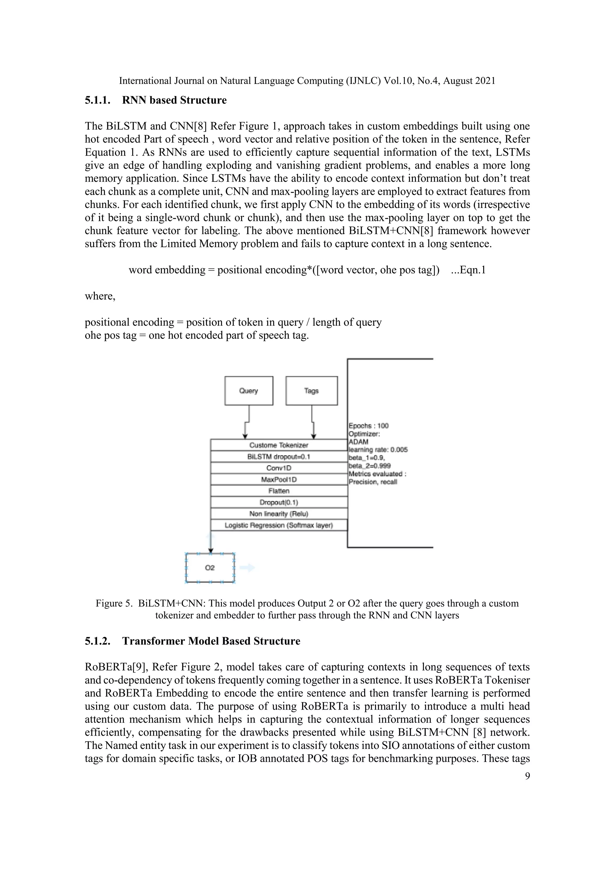 International Journal on Natural Language Computing (IJNLC) Vol.10, No.4, August 2021
9
5.1.1. RNN based Structure
The BiLSTM and CNN[8] Refer Figure 1, approach takes in custom embeddings built using one
hot encoded Part of speech , word vector and relative position of the token in the sentence, Refer
Equation 1. As RNNs are used to efficiently capture sequential information of the text, LSTMs
give an edge of handling exploding and vanishing gradient problems, and enables a more long
memory application. Since LSTMs have the ability to encode context information but don’t treat
each chunk as a complete unit, CNN and max-pooling layers are employed to extract features from
chunks. For each identified chunk, we first apply CNN to the embedding of its words (irrespective
of it being a single-word chunk or chunk), and then use the max-pooling layer on top to get the
chunk feature vector for labeling. The above mentioned BiLSTM+CNN[8] framework however
suffers from the Limited Memory problem and fails to capture context in a long sentence.
word embedding = positional encoding*([word vector, ohe pos tag]) ...Eqn.1
where,
positional encoding = position of token in query / length of query
ohe pos tag = one hot encoded part of speech tag.
Figure 5. BiLSTM+CNN: This model produces Output 2 or O2 after the query goes through a custom
tokenizer and embedder to further pass through the RNN and CNN layers
5.1.2. Transformer Model Based Structure
RoBERTa[9], Refer Figure 2, model takes care of capturing contexts in long sequences of texts
and co-dependency of tokens frequently coming together in a sentence. It uses RoBERTa Tokeniser
and RoBERTa Embedding to encode the entire sentence and then transfer learning is performed
using our custom data. The purpose of using RoBERTa is primarily to introduce a multi head
attention mechanism which helps in capturing the contextual information of longer sequences
efficiently, compensating for the drawbacks presented while using BiLSTM+CNN [8] network.
The Named entity task in our experiment is to classify tokens into SIO annotations of either custom
tags for domain specific tasks, or IOB annotated POS tags for benchmarking purposes. These tags
 