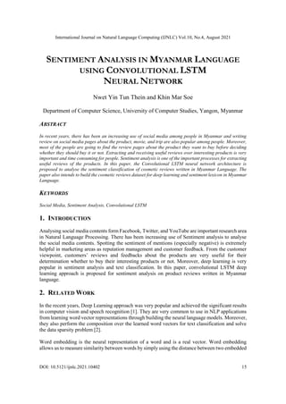 International Journal on Natural Language Computing (IJNLC) Vol.10, No.4, August 2021
DOI: 10.5121/ijnlc.2021.10402 15
SENTIMENT ANALYSIS IN MYANMAR LANGUAGE
USING CONVOLUTIONAL LSTM
NEURAL NETWORK
Nwet Yin Tun Thein and Khin Mar Soe
Department of Computer Science, University of Computer Studies, Yangon, Myanmar
ABSTRACT
In recent years, there has been an increasing use of social media among people in Myanmar and writing
review on social media pages about the product, movie, and trip are also popular among people. Moreover,
most of the people are going to find the review pages about the product they want to buy before deciding
whether they should buy it or not. Extracting and receiving useful reviews over interesting products is very
important and time consuming for people. Sentiment analysis is one of the important processes for extracting
useful reviews of the products. In this paper, the Convolutional LSTM neural network architecture is
proposed to analyse the sentiment classification of cosmetic reviews written in Myanmar Language. The
paper also intends to build the cosmetic reviews dataset for deep learning and sentiment lexicon in Myanmar
Language.
KEYWORDS
Social Media, Sentiment Analysis, Convolutional LSTM
1. INTRODUCTION
Analysing social media contents form Facebook, Twitter, and YouTube are important research area
in Natural Language Processing. There has been increasing use of Sentiment analysis to analyse
the social media contents. Spotting the sentiment of mentions (especially negative) is extremely
helpful in marketing areas as reputation management and customer feedback. From the customer
viewpoint, customers’ reviews and feedbacks about the products are very useful for their
determination whether to buy their interesting products or not. Moreover, deep learning is very
popular in sentiment analysis and text classification. In this paper, convolutional LSTM deep
learning approach is proposed for sentiment analysis on product reviews written in Myanmar
language.
2. RELATED WORK
In the recent years, Deep Learning approach was very popular and achieved the significant results
in computer vision and speech recognition [1]. They are very common to use in NLP applications
from learning word vector representations through building the neural language models. Moreover,
they also perform the composition over the learned word vectors for text classification and solve
the data sparsity problem [2].
Word embedding is the neural representation of a word and is a real vector. Word embedding
allows us to measure similarity between words by simply using the distance between two embedded
 