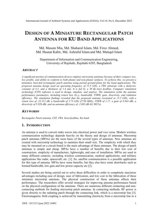 International Journal of Ambient Systems and Applications (IJASA), Vol.10, No.4, December 2022
DOI : 10.5121/ijasa.2022.10401 1
DESIGN OF A MINIATURE RECTANGULAR PATCH
ANTENNA FOR KU BAND APPLICATIONS
Md. Masum Mia, Md. Shaharul Islam, Md. Firoz Ahmed,
Md. Hasnat Kabir, Md. Ashraful Islam and Md. Matiqul Islam
Department of Information and Communication Engineering,
University of Rajshahi, Rajshahi 6205, Bangladesh
ABSTRACT
A significant portion of communication devices employs microstrip antennas because of their compact size,
low profile, and ability to conform to both planar and non-planar surfaces. To achieve this, we present a
miniature inset-fed rectangular patch antenna using partial ground plane for Ku band applications. The
proposed antenna design used an operating frequency of 15.5 GHz, a FR4 substrate with a dielectric
constant of 4.3, and a thickness of 1.4 mm. It is fed by a 50 Ω inset feedline. Computer simulation
technology (CST) software is used to design, simulate, and analyze. The simulation yields the antenna
performance parameters, including return loss (S11), bandwidth, VSWR, gain, directivity, and radiation
efficiency. The simulation findings revealed that the proposed antenna resonated at 15.5 GHz, with a
return loss of -22.312 dB, a bandwidth of 2.73 GHz (2730 MHz), VSWR of 1.17, a gain of 3.843 dBi, a
directivity of 5.926 dBi, and an antenna efficiency of -2.083 dB (61.901%).
KEYWORDS
Rectangular Patch antenna, CST, FR4, Inset-feedline, Ku band
1. INTRODUCTION
An antenna is used to convert radio waves into electrical power and vice versa. Modern wireless
communication technology depends heavily on the theory and design of antennas. Microstrip
patch antennas (MPAs) are the most basic of the several types of antennas. New antennas are
created with microstrip technology to maintain their small size. The simplicity with which they
may be mounted on a circuit board is the main advantage of these antennas. The design of patch
antennas is simple and cheap. MPAs have a number of benefits due to their low cost of
construction, simplicity of manufacture, lightweight, and ease of installation. MPAs are used in
many different contexts, including wireless communication, medical applications, and military
applications like radar, spacecraft, etc. [1]. So, satellite communication is a possible application
for this type of antenna. MPAs have some benefits, but they also have some drawbacks such as
limited bandwidth, low gain and low power capacity etc [2].
Several studies are being carried out to solve these difficulties in order to completely maximize
advantages including ease of design, ease of fabrication, and low cost in the fabrication of these
miniature microstrip antennas. The physical construction of these antennas affects their
performance. The researchers offer several strategies for improving antenna performance based
on the physical configuration of the antennas. There are numerous different contacting and non-
contacting methods for feeding microstrip patch antennas. In contacting methods, RF power is
given directly to the radiating patch through the connecting link, which is a microstrip line [3].
Electromagnetic field coupling is achieved by transmitting electricity from a microstrip line to a
 