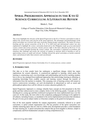 International Journal of Education (IJE) Vol.10, No.4, December 2022
DOI:10.5121/ije.2022.10403 29
SPIRAL PROGRESSION APPROACH IN THE K TO 12
SCIENCE CURRICULUM: A LITERATURE REVIEW
Shiela L. Tirol
College of Teacher Education, Cebu Roosevelt Memorial Colleges,
Bogo City, Cebu, Philippines
ABSTRACT
This review highlights the relevance of the Spiral Progression in the K to 12 Science curriculum in order to
address the current issues and concerns of the spiral approach. The advantages and disadvantages of the
spiral curriculum was reviewed with some researches among foreign counterparts. The nature of science
teaching and the current researches of the K to 12 in both local and international context was also
emphasized to highlight the science curriculum framework in the Philippines made up of an intertwined
science content and science processes. Science process skills in the basic education of the K to 12 are
utilized in context through learning the science content. The curriculum is organized on problems and
situations that challenge and arouse the curiosity of students to motivate them in learning as well as
appreciating science as useful and relevant. Findings showed the spiral curriculum as learner-centered,
smart, and advanced rather than extensive and concentrated.
KEYWORDS
Spiral Progression Approach, Science Curriculum, K to 12, science process, science content
1. INTRODUCTION
Our idea as to how people learn has undergone a significant change, which has major
implications for science education. A constructivist approach to learning, which posits that
learning is constructing one's own knowledge and understanding and involves teaching students
how to do so, has emerged from traditional approaches that acknowledge learning as obtaining or
emulating knowledge from credible sources and learning science through the transfer of
information from the teachers to students. This emerging view of learning science still remain to
receive controversies nowadays, yet such developments in educational as well as social and
philosophical spheres have call for reforms in science education globally [1].
Spiral Progression Approach is a strategy whereby basic concept are first presented in the first
grade and then rediscovered in more complex forms in the following grades. Concepts are first
introduced at a young age and then reinforced in progressively more sophisticated ways over the
years [2]. In this study, the term refers to the compulsory pedagogical technique to be applied in
all subjects, including Science, as mandated in the newly-implemented curriculum that introduces
the gist of every given subject matter as it becomes complex as the grade level progresses.
One of the most popular methods for content organization, commonly referred to as spiral
curriculum, is spiral content organization [3]. The key premise of the spiral curriculum was
whether mastering topics that are vital in a child's early development provides a solid foundation
for later learning [4]. A spiral curriculum has subjects that go from tangible to abstract, simple to
complicated, and from fundamental concepts to strong comprehension [5].
 