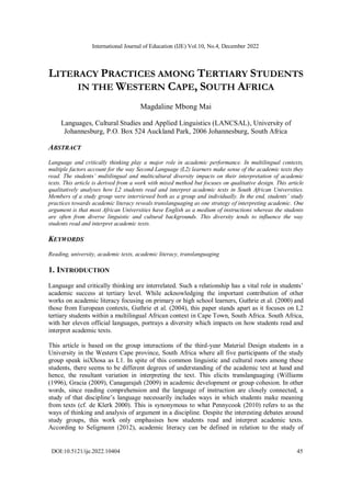 International Journal of Education (IJE) Vol.10, No.4, December 2022
DOI:10.5121/ije.2022.10404 45
LITERACY PRACTICES AMONG TERTIARY STUDENTS
IN THE WESTERN CAPE, SOUTH AFRICA
Magdaline Mbong Mai
Languages, Cultural Studies and Applied Linguistics (LANCSAL), University of
Johannesburg, P.O. Box 524 Auckland Park, 2006 Johannesburg, South Africa
ABSTRACT
Language and critically thinking play a major role in academic performance. In multilingual contexts,
multiple factors account for the way Second Language (L2) learners make sense of the academic texts they
read. The students’ multilingual and multicultural diversity impacts on their interpretation of academic
texts. This article is derived from a work with mixed method but focuses on qualitative design. This article
qualitatively analyses how L2 students read and interpret academic texts in South African Universities.
Members of a study group were interviewed both as a group and individually. In the end, students’ study
practices towards academic literacy reveals translanguaging as one strategy of interpreting academic. One
argument is that most African Universities have English as a medium of instructions whereas the students
are often from diverse linguistic and cultural backgrounds. This diversity tends to influence the way
students read and interpret academic texts.
KEYWORDS
Reading, university, academic texts, academic literacy, translanguaging
1. INTRODUCTION
Language and critically thinking are interrelated. Such a relationship has a vital role in students’
academic success at tertiary level. While acknowledging the important contribution of other
works on academic literacy focusing on primary or high school learners, Guthrie et al. (2000) and
those from European contexts, Guthrie et al. (2004), this paper stands apart as it focuses on L2
tertiary students within a multilingual African context in Cape Town, South Africa. South Africa,
with her eleven official languages, portrays a diversity which impacts on how students read and
interpret academic texts.
This article is based on the group interactions of the third-year Material Design students in a
University in the Western Cape province, South Africa where all five participants of the study
group speak isiXhosa as L1. In spite of this common linguistic and cultural roots among these
students, there seems to be different degrees of understanding of the academic text at hand and
hence, the resultant variation in interpreting the text. This elicits translanguaging (Williams
(1996), Gracia (2009), Canagarajah (2009) in academic development or group cohesion. In other
words, since reading comprehension and the language of instruction are closely connected, a
study of that discipline’s language necessarily includes ways in which students make meaning
from texts (cf. de Klerk 2000). This is synonymous to what Pennycook (2010) refers to as the
ways of thinking and analysis of argument in a discipline. Despite the interesting debates around
study groups, this work only emphasises how students read and interpret academic texts.
According to Seligmann (2012), academic literacy can be defined in relation to the study of
 