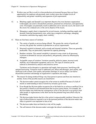 Chapter 01 - Introduction to Operations Management
1-6
Copyright © 2015 McGraw-Hill Education. All rights reserved. No reproduction or distribution without the prior written consent of McGraw-Hill
Education.
11. Workers may not like to work in a lean production environment because there are fewer
opportunities for employee advancement, more worker stress due to higher levels of
responsibility and greater variability and expansion of job requirements.
12. a. Matching supply and demand is an important objective for every business organization.
Undersupply can result in dissatisfied customers, potential loss of business, and opportunity
costs. Oversupply can potentially result in additional cost to store the excess, the need to sell
the excess for a reduced cost, or the cost to dispose of the excess.
b. Managing a supply chain is important for several reasons, including matching supply and
demand, reducing transportation costs, achieving a competitive advantage, managing
inventories, and achieving supply chain visibility.
13. There are four basic sources of variation:
1. The variety of goods or services being offered: The greater the variety of goods and
services, the greater the variation in production or service requirements.
2. Structural variation in demand, such as trends and seasonal variations. These are generally
predictable. They are particularly important for capacity planning.
3. Random variation. This natural variability is present to some extent in all processes,
is present in demand for services and products, and generally cannot be influenced by
managers.
4. Assignable causes of variation: Variation caused by defective inputs, incorrect work
methods, out of adjustment equipment, and so on. This type of variation can be
reduced or eliminated by analysis and corrective action.
Variations can be disruptive to operations and supply chain processes, interfering with
optimal functioning. Variations result in additional cost, delays and shortages, poor quality, and
inefficient work systems. Poor quality and product shortages or service delays can lead to
dissatisfied customers and damage an organization’s reputation and image.
14. The reasons for doing unethical things vary from person to person and from one situation to
another. Some of the possible reasons are listed below:
a. The decision-maker cannot recognize his or her action as unethical because of a lack of
morals or understanding or lack of sensitivity towards a given issue.
b. Even though the decision-maker recognizes his or her behavior or action as unethical, he or
she justifies it based on self-rationalization that involves justice theory. For example, the
decision-maker may think that the consequences of his or her decision is not going to hurt
other people or organizations in the short run but the potential long term effects may be
devastating.
c. The decision-maker knows that his or her action is unquestionably unethical. However, the
type of ethical behavior required is not in the personal portfolio of the decision-maker and
ethics in general is not important to him or her.
d. The decision-maker does not think he or she will be caught.
e. The self-interest of the decision-maker outweighs the ethical considerations.
 