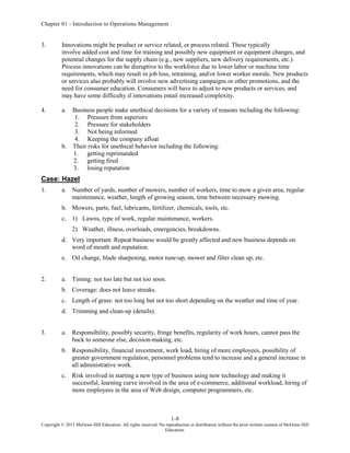 Chapter 01 - Introduction to Operations Management
1-8
Copyright © 2015 McGraw-Hill Education. All rights reserved. No reproduction or distribution without the prior written consent of McGraw-Hill
Education.
3. Innovations might be product or service related, or process related. These typically
involve added cost and time for training and possibly new equipment or equipment changes, and
potential changes for the supply chain (e.g., new suppliers, new delivery requirements, etc.).
Process innovations can be disruptive to the workforce due to lower labor or machine time
requirements, which may result in job loss, retraining, and/or lower worker morale. New products
or services also probably will involve new advertising campaigns or other promotions, and the
need for consumer education. Consumers will have to adjust to new products or services, and
may have some difficulty if innovations entail increased complexity.
4. a. Business people make unethical decisions for a variety of reasons including the following:
1. Pressure from superiors
2. Pressure for stakeholders
3. Not being informed
4. Keeping the company afloat
b. Their risks for unethical behavior including the following:
1. getting reprimanded
2. getting fired
3. losing reputation
Case: Hazel
1. a. Number of yards, number of mowers, number of workers, time to mow a given area, regular
maintenance, weather, length of growing season, time between necessary mowing.
b. Mowers, parts, fuel, lubricants, fertilizer, chemicals, tools, etc.
c. 1) Lawns, type of work, regular maintenance, workers.
2) Weather, illness, overloads, emergencies, breakdowns.
d. Very important. Repeat business would be greatly affected and new business depends on
word of mouth and reputation.
e. Oil change, blade sharpening, motor tune-up, mower and filter clean up, etc.
2. a. Timing: not too late but not too soon.
b. Coverage: does not leave streaks.
c. Length of grass: not too long but not too short depending on the weather and time of year.
d. Trimming and clean-up (details).
3. a. Responsibility, possibly security, fringe benefits, regularity of work hours, cannot pass the
buck to someone else, decision-making, etc.
b. Responsibility, financial investment, work load, hiring of more employees, possibility of
greater government regulation, personnel problems tend to increase and a general increase in
all administrative work.
c. Risk involved in starting a new type of business using new technology and making it
successful, learning curve involved in the area of e-commerce, additional workload, hiring of
more employees in the area of Web design, computer programmers, etc.
 