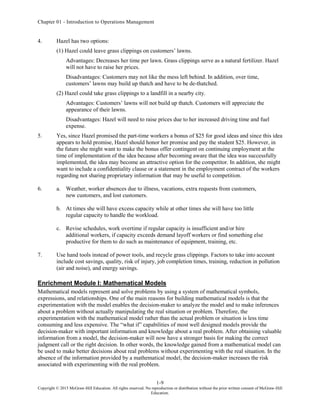Chapter 01 - Introduction to Operations Management
1-9
Copyright © 2015 McGraw-Hill Education. All rights reserved. No reproduction or distribution without the prior written consent of McGraw-Hill
Education.
4. Hazel has two options:
(1) Hazel could leave grass clippings on customers’ lawns.
Advantages: Decreases her time per lawn. Grass clippings serve as a natural fertilizer. Hazel
will not have to raise her prices.
Disadvantages: Customers may not like the mess left behind. In addition, over time,
customers’ lawns may build up thatch and have to be de-thatched.
(2) Hazel could take grass clippings to a landfill in a nearby city.
Advantages: Customers’ lawns will not build up thatch. Customers will appreciate the
appearance of their lawns.
Disadvantages: Hazel will need to raise prices due to her increased driving time and fuel
expense.
5. Yes, since Hazel promised the part-time workers a bonus of $25 for good ideas and since this idea
appears to hold promise, Hazel should honor her promise and pay the student $25. However, in
the future she might want to make the bonus offer contingent on continuing employment at the
time of implementation of the idea because after becoming aware that the idea was successfully
implemented, the idea may become an attractive option for the competitor. In addition, she might
want to include a confidentiality clause or a statement in the employment contract of the workers
regarding not sharing proprietary information that may be useful to competition.
6. a. Weather, worker absences due to illness, vacations, extra requests from customers,
new customers, and lost customers.
b. At times she will have excess capacity while at other times she will have too little
regular capacity to handle the workload.
c. Revise schedules, work overtime if regular capacity is insufficient and/or hire
additional workers, if capacity exceeds demand layoff workers or find something else
productive for them to do such as maintenance of equipment, training, etc.
7. Use hand tools instead of power tools, and recycle grass clippings. Factors to take into account
include cost savings, quality, risk of injury, job completion times, training, reduction in pollution
(air and noise), and energy savings.
Enrichment Module I: Mathematical Models
Mathematical models represent and solve problems by using a system of mathematical symbols,
expressions, and relationships. One of the main reasons for building mathematical models is that the
experimentation with the model enables the decision-maker to analyze the model and to make inferences
about a problem without actually manipulating the real situation or problem. Therefore, the
experimentation with the mathematical model rather than the actual problem or situation is less time
consuming and less expensive. The “what if” capabilities of most well designed models provide the
decision-maker with important information and knowledge about a real problem. After obtaining valuable
information from a model, the decision-maker will now have a stronger basis for making the correct
judgment call or the right decision. In other words, the knowledge gained from a mathematical model can
be used to make better decisions about real problems without experimenting with the real situation. In the
absence of the information provided by a mathematical model, the decision-maker increases the risk
associated with experimenting with the real problem.
 