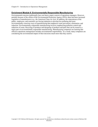 Chapter 01 - Introduction to Operations Management
1-11
Copyright © 2015 McGraw-Hill Education. All rights reserved. No reproduction or distribution without the prior written consent of McGraw-Hill
Education.
Enrichment Module II: Environmentally Responsible Manufacturing
Environmental concerns traditionally have not been a major concern of operations managers. However,
partially because of the efforts of the Environmental Protection Agency (EPA), there has been increased
regulation of manufacturers (e.g., the American Clean Air Act). In addition, the expectations of the
public, employees, and customers are forcing industries to develop less polluting and more
environmentally conscious ways of manufacturing that emphasize waste prevention, elimination, and
reduction. Environmentally responsible manufacturing involves emphasizing pollution control and
reduction of waste. Recycling of products and designing of products and parts that can be reused is a
major part of environmentally responsible manufacturing. Manufacturing companies are learning that
effective operations management includes environmental responsibility. As a result, many companies are
considering the environmental impact of their decisions much more than they used to.
 