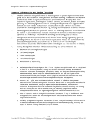 Chapter 01 - Introduction to Operations Management
1-4
Copyright © 2015 McGraw-Hill Education. All rights reserved. No reproduction or distribution without the prior written consent of McGraw-Hill
Education.
Answers to Discussion and Review Questions
1. The term operations management relates to the management of systems or processes that create
goods and/or provide services. These processes involve the planning, coordination, and execution
of all activities within an organization that create goods and services. A supply chain is the
sequence of organizations, including their facilities, functions, and activities, that are involved in
producing and delivering a product or service. This sequence begins with basic suppliers of raw
materials and ends with the final customer. A supply chain includes activities and facilities
external to the internal operations function, e.g., sourcing and transportation of inbound materials.
2. The three primary functions are operations, finance, and marketing. Operations is concerned with
the creation of goods and services, finance is concerned with provision of funds necessary for
operation, and marketing is concerned with promoting and/or selling goods or services.
3. The operations function consists of all activities that are related directly to producing goods or
providing services. It is the core of most business organizations because it is responsible for the
creation of an organization’s goods or services. Its essence is to add value during the
transformation process (the difference between the cost of inputs and value and price of outputs).
4. Among the important differences between manufacturing and service operations are:
a. The nature and consumption of output.
b. Uniformity of input.
c. Labor content of jobs.
d. Uniformity of output.
e. Measurement of productivity.
5. a. The Industrial Revolution began in the 1770s in England, and spread to the rest of Europe and
to the U.S. in the late eighteenth century and the early nineteenth century. A number of
inventions such as the steam engine, the spinning Jenny, and the power loom helped to bring
about this change. There were also ample supplies of coal and iron ore to provide the
necessary materials for generating the power to operate and build the machines that were
much stronger and more durable than the simple wooden ones they replaced.
b. Frederick W. Taylor, who is often referred to as the father of scientific management,
spearheaded the scientific management movement. The science of management was based on
observation, measurement, analysis, improvement of work methods, and economic
incentives. Management should be responsible for planning, carefully selecting and training
workers, finding the best way to perform each job, achieving cooperation between
management and workers, and separating management activities from work activities.
c. Parts of a product made to such precision that each part would fit any of the identical items
bring produced. It meant that individual parts would not have to be custom made because
they were standardized.
d. Breaking up a production process into a series of tasks, each performed by a different worker.
It enabled workers to learn jobs and become proficient at them more quickly, avoiding the
delays of workers shifting from one activity to another.
 