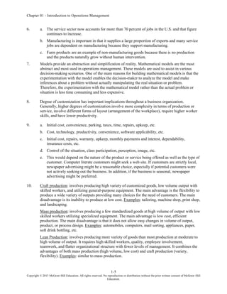 Chapter 01 - Introduction to Operations Management
1-5
Copyright © 2015 McGraw-Hill Education. All rights reserved. No reproduction or distribution without the prior written consent of McGraw-Hill
Education.
6. a. The service sector now accounts for more than 70 percent of jobs in the U.S. and that figure
continues to increase.
b. Manufacturing is important in that it supplies a large proportion of exports and many service
jobs are dependent on manufacturing because they support manufacturing.
c. Farm products are an example of non-manufacturing goods because there is no production
and the products naturally grow without human intervention.
7. Models provide an abstraction and simplification of reality. Mathematical models are the most
abstract and most used in operations management. These models are used to assist in various
decision-making scenarios. One of the main reasons for building mathematical models is that the
experimentation with the model enables the decision-maker to analyze the model and make
inferences about a problem without actually manipulating the real situation or problem.
Therefore, the experimentation with the mathematical model rather than the actual problem or
situation is less time consuming and less expensive.
8. Degree of customization has important implications throughout a business organization.
Generally, higher degrees of customization involve more complexity in terms of production or
service, involve different forms of layout (arrangement of the workplace), require higher worker
skills, and have lower productivity.
9. a. Initial cost, convenience, parking, taxes, time, repairs, upkeep, etc.
b. Cost, technology, productivity, convenience, software applicability, etc.
c. Initial cost, repairs, warranty, upkeep, monthly payments and interest, dependability,
insurance costs, etc.
d. Control of the situation, class participation, perception, image, etc.
e. This would depend on the nature of the product or service being offered as well as the type of
customer. Computer literate customers might seek a web site. If customers are strictly local,
newspaper advertising might be a reasonable choice, especially if potential customers were
not actively seeking out the business. In addition, if the business is seasonal, newspaper
advertising might be preferred.
10. Craft production: involves producing high variety of customized goods, low volume output with
skilled workers, and utilizing general-purpose equipment. The main advantage is the flexibility to
produce a wide variety of outputs providing many choices for the need of customers. The main
disadvantage is its inability to produce at low cost. Examples: tailoring, machine shop, print shop,
and landscaping.
Mass production: involves producing a few standardized goods at high volume of output with low
skilled workers utilizing specialized equipment. The main advantage is low cost, efficient
production. The main disadvantage is that it does not allow easy changes in volume of output,
product, or process design. Examples: automobiles, computers, mail sorting, appliances, paper,
soft drink bottling, etc.
Lean Production: involves producing more variety of goods than most production at moderate to
high volume of output. It requires high skilled workers, quality, employee involvement,
teamwork, and flatter organizational structure with fewer levels of management. It combines the
advantages of both mass production (high volume, low cost) and craft production (variety,
flexibility). Examples: similar to mass production.
 