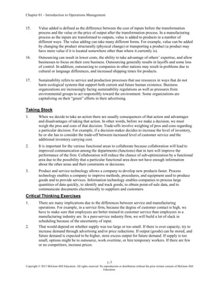 Chapter 01 - Introduction to Operations Management
1-7
Copyright © 2015 McGraw-Hill Education. All rights reserved. No reproduction or distribution without the prior written consent of McGraw-Hill
Education.
15. Value added is defined as the difference between the cost of inputs before the transformation
process and the value or the price of output after the transformation process. In a manufacturing
process as the inputs are transformed to outputs, value is added to products in a number of
different ways. The value adding can take many different forms. For example, value can be added
by changing the product structurally (physical change) or transporting a product (a product may
have more value if it is located somewhere other than where it currently is).
16. Outsourcing can result in lower costs, the ability to take advantage of others’ expertise, and allow
businesses to focus on their core business. Outsourcing generally results in layoffs and some loss
of control. In addition, outsourcing to companies in other nations may result in problems due to
cultural or language differences, and increased shipping times for products.
17. Sustainability refers to service and production processes that use resources in ways that do not
harm ecological systems that support both current and future human existence. Business
organizations are increasingly facing sustainability regulations as well as pressures from
environmental groups to act responsibly toward the environment. Some organizations are
capitalizing on their “green” efforts in their advertising.
Taking Stock
1. When we decide to take an action there are usually consequences of that action and advantages
and disadvantages of taking that action. In other words, before we make a decision, we must
weigh the pros and cons of that decision. Trade-offs involve weighing of pros and cons regarding
a particular decision. For example, if a decision-maker decides to increase the level of inventory,
he or she has to consider the trade-off between increased level of customer service and the
additional inventory carrying cost.
2. It is important for the various functional areas to collaborate because collaboration will lead to
improved communication among the departments (functions) that in turn will improve the
performance of the firm. Collaboration will reduce the chance of sub-optimization by a functional
area due to the possibility that a particular functional area does not have enough information
about the other areas and their constraints or decisions.
3. Product and service technology allows a company to develop new products faster. Process
technology enables a company to improve methods, procedures, and equipment used to produce
goods and to provide services. Information technology enables companies to process large
quantities of data quickly, to identify and track goods, to obtain point-of-sale data, and to
communicate documents electronically to suppliers and customers.
Critical Thinking Exercises
1. There are many implications due to the differences between service and manufacturing
operations. For example, in a service firm, because the degree of customer contact is high, we
have to make sure that employees are better trained in customer service than employees in a
manufacturing industry are. In a pure-service industry firm, we will build a lot of slack in
scheduling because of the uncertainty of input.
2. That would depend on whether supply was too large or too small. If there is over capacity, try to
increase demand through advertising and/or price reductions. If output (goods) can be stored, and
future demand is expected to be higher, store excess output for future demand. If supply is too
small, options might be to outsource, work overtime, or hire temporary workers. If there are few
or no competitors, increase prices.
 