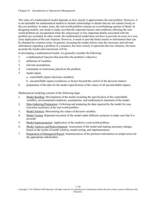 Chapter 01 - Introduction to Operations Management
1-10
Copyright © 2015 McGraw-Hill Education. All rights reserved. No reproduction or distribution without the prior written consent of McGraw-Hill
Education.
The value of a mathematical model depends on how closely it approximates the real problem. However, it
is not desirable for mathematical models to include relationships or details that are not related closely to
the core problem. In many cases, the real-world problem contains an overwhelming amount of detail. In
designing models, one needs to make sure that the important factors and conditions affecting the real-
world problem are incorporated while the unnecessary or less important details associated with the
problem are excluded. In other words, the mathematical model does not have to provide an exact or a very
close duplication of the real situation. However, it needs to provide better results or information than can
be obtained by common sense. In general, assuming the model utilizes only the necessary and relevant
information regarding a problem or a situation, the more closely it represents the true situation, the more
accurate the results and conclusions will be.
In developing a mathematical model, we generally consider the following:
1. a mathematical function that describes the problem’s objective.
2. definition of variables.
3. relevant assumptions.
4. constraints or restrictions placed on the problem.
5. model inputs.
a. controllable inputs (decision variables).
b. uncontrollable inputs (conditions or factors beyond the control of the decision-maker).
6. preparation of the data for the model (specification of the values of all uncontrollable inputs).
Mathematical modeling consists of the following steps:
1. Model Building: Development of the model including the specification of the controllable
variables, environmental conditions, assumptions, and mathematical statement of the model.
2. Data Gathering/Preparation: Collecting and preparing the data required by the model for easy
execution (solution) of the real-world problem.
3. Model Solution: Determining the values of decision variables.
4. Model Testing: Repeated execution of the model under different scenarios to make sure that it is
accurate.
5. Model Implementation: Application of the model to a real-world problem.
6. Model Analysis and Redevelopment: Assessment of the model and making necessary changes
based on the results of model solution, model testing, and implementation.
7. Preparation of Managerial Report: Summarization of the pertinent information in simple terms for
the appropriate stakeholders.
 