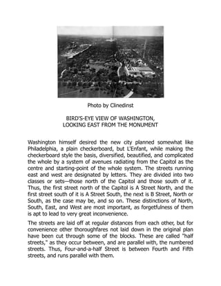 Photo by Clinedinst
BIRD'S-EYE VIEW OF WASHINGTON,
LOOKING EAST FROM THE MONUMENT
Washington himself desired the new city planned somewhat like
Philadelphia, a plain checkerboard, but L'Enfant, while making the
checkerboard style the basis, diversified, beautified, and complicated
the whole by a system of avenues radiating from the Capitol as the
centre and starting-point of the whole system. The streets running
east and west are designated by letters. They are divided into two
classes or sets—those north of the Capitol and those south of it.
Thus, the first street north of the Capitol is A Street North, and the
first street south of it is A Street South, the next is B Street, North or
South, as the case may be, and so on. These distinctions of North,
South, East, and West are most important, as forgetfulness of them
is apt to lead to very great inconvenience.
The streets are laid off at regular distances from each other, but for
convenience other thoroughfares not laid down in the original plan
have been cut through some of the blocks. These are called "half
streets," as they occur between, and are parallel with, the numbered
streets. Thus, Four-and-a-half Street is between Fourth and Fifth
streets, and runs parallel with them.
 
