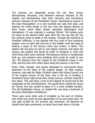 The avenues run diagonally across the city. New Jersey,
Pennsylvania, Maryland, and Delaware avenues intersect at the
Capitol, and Pennsylvania, New York, Vermont, and Connecticut
avenues intersect at the President's house. Pennsylvania Avenue is
the main thoroughfare. It is one hundred and sixty feet wide, and
extends the entire length of the city, from the Eastern Branch to
Rock Creek, which latter stream separates Washington from
Georgetown. It was originally a swampy thicket. The bushes were
cut away to the desired width soon after the city was laid off, but
few persons cared to settle in the swamp. Through the exertions of
President Jefferson, it was planted with four rows of fine Lombardy
poplars—one on each side and two in the middle—with the hope of
making it equal to the famous Unter den Linden, in Berlin. The
poplars did not grow as well as was hoped, however, and when the
avenue was graded and paved by order of Congress in 1832 and
1833 these trees were removed. Pennsylvania Avenue is handsomely
built up, and contains some buildings that would do credit to any
city. The distance from the Capitol to the President's house is one
mile, and the view from either point along the avenue is very fine.
Every circle, triangle, and square dedicated to monuments bears
testimony to the taste of the original design. So little respect,
however, was held for Major L'Enfant's plans that Daniel Carroll, one
of the original owners of the land, was in the act of building a
handsome house right across New Jersey Avenue. L'Enfant ordered it
torn down. This was done, much to the disgust of Carroll and to the
indignation of the commissioners. The government rebuilt the house
for Carroll, but was careful to place it in a more suitable location.
The old Duddington House, on Capitol Hill, was long a landmark of
the early Washington architecture.
There were some other acts of irritability on the part of L'Enfant,
acts which now show his just appreciation of his own great work. He
was paid $2,500 for his services and dismissed. He believed he
should have been pensioned, as would have been done in Europe.
 