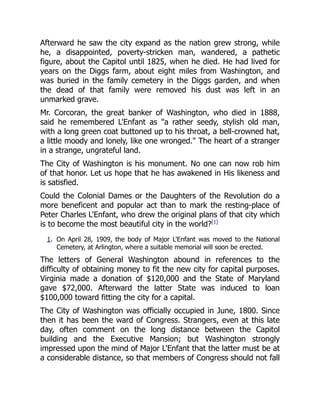 Afterward he saw the city expand as the nation grew strong, while
he, a disappointed, poverty-stricken man, wandered, a pathetic
figure, about the Capitol until 1825, when he died. He had lived for
years on the Diggs farm, about eight miles from Washington, and
was buried in the family cemetery in the Diggs garden, and when
the dead of that family were removed his dust was left in an
unmarked grave.
Mr. Corcoran, the great banker of Washington, who died in 1888,
said he remembered L'Enfant as "a rather seedy, stylish old man,
with a long green coat buttoned up to his throat, a bell-crowned hat,
a little moody and lonely, like one wronged." The heart of a stranger
in a strange, ungrateful land.
The City of Washington is his monument. No one can now rob him
of that honor. Let us hope that he has awakened in His likeness and
is satisfied.
Could the Colonial Dames or the Daughters of the Revolution do a
more beneficent and popular act than to mark the resting-place of
Peter Charles L'Enfant, who drew the original plans of that city which
is to become the most beautiful city in the world?[1]
1. On April 28, 1909, the body of Major L'Enfant was moved to the National
Cemetery, at Arlington, where a suitable memorial will soon be erected.
The letters of General Washington abound in references to the
difficulty of obtaining money to fit the new city for capital purposes.
Virginia made a donation of $120,000 and the State of Maryland
gave $72,000. Afterward the latter State was induced to loan
$100,000 toward fitting the city for a capital.
The City of Washington was officially occupied in June, 1800. Since
then it has been the ward of Congress. Strangers, even at this late
day, often comment on the long distance between the Capitol
building and the Executive Mansion; but Washington strongly
impressed upon the mind of Major L'Enfant that the latter must be at
a considerable distance, so that members of Congress should not fall
 