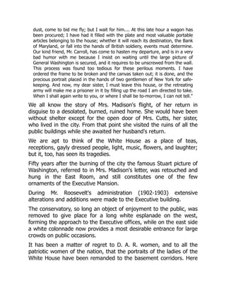 dust, come to bid me fly; but I wait for him.... At this late hour a wagon has
been procured; I have had it filled with the plate and most valuable portable
articles belonging to the house; whether it will reach its destination, the Bank
of Maryland, or fall into the hands of British soldiery, events must determine.
Our kind friend, Mr. Carroll, has come to hasten my departure, and is in a very
bad humor with me because I insist on waiting until the large picture of
General Washington is secured, and it requires to be unscrewed from the wall.
This process was found too tedious for these perilous moments. I have
ordered the frame to be broken and the canvas taken out; it is done, and the
precious portrait placed in the hands of two gentlemen of New York for safe-
keeping. And now, my dear sister, I must leave this house, or the retreating
army will make me a prisoner in it by filling up the road I am directed to take.
When I shall again write to you, or where I shall be to-morrow, I can not tell."
We all know the story of Mrs. Madison's flight, of her return in
disguise to a desolated, burned, ruined home. She would have been
without shelter except for the open door of Mrs. Cutts, her sister,
who lived in the city. From that point she visited the ruins of all the
public buildings while she awaited her husband's return.
We are apt to think of the White House as a place of teas,
receptions, gayly dressed people, light, music, flowers, and laughter;
but it, too, has seen its tragedies.
Fifty years after the burning of the city the famous Stuart picture of
Washington, referred to in Mrs. Madison's letter, was retouched and
hung in the East Room, and still constitutes one of the few
ornaments of the Executive Mansion.
During Mr. Roosevelt's administration (1902-1903) extensive
alterations and additions were made to the Executive building.
The conservatory, so long an object of enjoyment to the public, was
removed to give place for a long white esplanade on the west,
forming the approach to the Executive offices, while on the east side
a white colonnade now provides a most desirable entrance for large
crowds on public occasions.
It has been a matter of regret to D. A. R. women, and to all the
patriotic women of the nation, that the portraits of the ladies of the
White House have been remanded to the basement corridors. Here
 