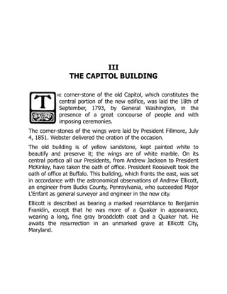 III
THE CAPITOL BUILDING
he corner-stone of the old Capitol, which constitutes the
central portion of the new edifice, was laid the 18th of
September, 1793, by General Washington, in the
presence of a great concourse of people and with
imposing ceremonies.
The corner-stones of the wings were laid by President Fillmore, July
4, 1851. Webster delivered the oration of the occasion.
The old building is of yellow sandstone, kept painted white to
beautify and preserve it; the wings are of white marble. On its
central portico all our Presidents, from Andrew Jackson to President
McKinley, have taken the oath of office. President Roosevelt took the
oath of office at Buffalo. This building, which fronts the east, was set
in accordance with the astronomical observations of Andrew Ellicott,
an engineer from Bucks County, Pennsylvania, who succeeded Major
L'Enfant as general surveyor and engineer in the new city.
Ellicott is described as bearing a marked resemblance to Benjamin
Franklin, except that he was more of a Quaker in appearance,
wearing a long, fine gray broadcloth coat and a Quaker hat. He
awaits the resurrection in an unmarked grave at Ellicott City,
Maryland.
 