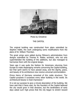 Photo by Clinedinst
THE CAPITOL
The original building was constructed from plans submitted by
Stephen Hallet, the work undergoing some modifications from the
plans of Dr. William Thornton.
The great wings were added during Fillmore's administration from
designs submitted by Thomas N. Walter, architect, who not only
superintended the building of the additions, but also managed to
harmonize them with the original design.
Years ago it was quite the fashion for Americans returning from
Europe to make disparaging remarks concerning the Capitol building,
but that spirit seems to have passed away, and the dignity, grace,
and beauty of its architecture now receive universal commendation.
Prince Henry of Germany remarked of this noble structure: "For
Capitol purposes it surpasses every other building in the world. Its
architectural beauty is most impressive."
It is not our purpose to give a minute description of the building. We
have said that it faces east, for the founders of the Capitol believed
the city would grow in that direction, but the landholders of early
days asked such high prices that the city began to stretch toward
 