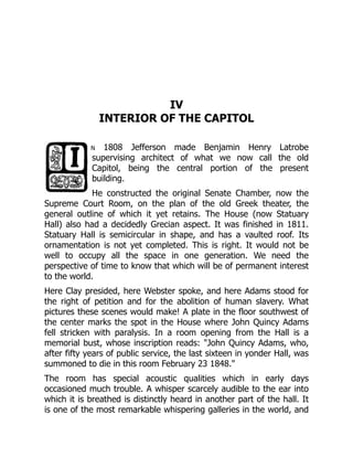 IV
INTERIOR OF THE CAPITOL
n 1808 Jefferson made Benjamin Henry Latrobe
supervising architect of what we now call the old
Capitol, being the central portion of the present
building.
He constructed the original Senate Chamber, now the
Supreme Court Room, on the plan of the old Greek theater, the
general outline of which it yet retains. The House (now Statuary
Hall) also had a decidedly Grecian aspect. It was finished in 1811.
Statuary Hall is semicircular in shape, and has a vaulted roof. Its
ornamentation is not yet completed. This is right. It would not be
well to occupy all the space in one generation. We need the
perspective of time to know that which will be of permanent interest
to the world.
Here Clay presided, here Webster spoke, and here Adams stood for
the right of petition and for the abolition of human slavery. What
pictures these scenes would make! A plate in the floor southwest of
the center marks the spot in the House where John Quincy Adams
fell stricken with paralysis. In a room opening from the Hall is a
memorial bust, whose inscription reads: "John Quincy Adams, who,
after fifty years of public service, the last sixteen in yonder Hall, was
summoned to die in this room February 23 1848."
The room has special acoustic qualities which in early days
occasioned much trouble. A whisper scarcely audible to the ear into
which it is breathed is distinctly heard in another part of the hall. It
is one of the most remarkable whispering galleries in the world, and
 