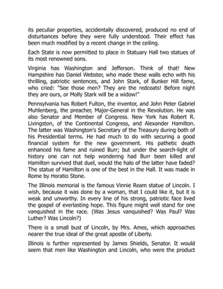 its peculiar properties, accidentally discovered, produced no end of
disturbances before they were fully understood. Their effect has
been much modified by a recent change in the ceiling.
Each State is now permitted to place in Statuary Hall two statues of
its most renowned sons.
Virginia has Washington and Jefferson. Think of that! New
Hampshire has Daniel Webster, who made these walls echo with his
thrilling, patriotic sentences, and John Stark, of Bunker Hill fame,
who cried: "See those men? They are the redcoats! Before night
they are ours, or Molly Stark will be a widow!"
Pennsylvania has Robert Fulton, the inventor, and John Peter Gabriel
Muhlenberg, the preacher, Major-General in the Revolution. He was
also Senator and Member of Congress. New York has Robert R.
Livingston, of the Continental Congress, and Alexander Hamilton.
The latter was Washington's Secretary of the Treasury during both of
his Presidential terms. He had much to do with securing a good
financial system for the new government. His pathetic death
enhanced his fame and ruined Burr; but under the search-light of
history one can not help wondering had Burr been killed and
Hamilton survived that duel, would the halo of the latter have faded?
The statue of Hamilton is one of the best in the Hall. It was made in
Rome by Horatio Stone.
The Illinois memorial is the famous Vinnie Ream statue of Lincoln. I
wish, because it was done by a woman, that I could like it, but it is
weak and unworthy. In every line of his strong, patriotic face lived
the gospel of everlasting hope. This figure might well stand for one
vanquished in the race. (Was Jesus vanquished? Was Paul? Was
Luther? Was Lincoln?)
There is a small bust of Lincoln, by Mrs. Ames, which approaches
nearer the true ideal of the great apostle of Liberty.
Illinois is further represented by James Shields, Senator. It would
seem that men like Washington and Lincoln, who were the product
 
